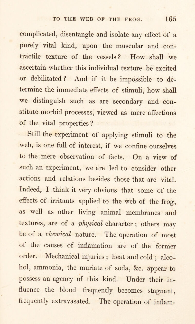 complicated, disentangle and isolate any effect of a purely vital kind, upon the muscular and con- tractile texture of the vessels? How shall we ascertain whether this individual texture be excited or debilitated ? And if it be impossible to de- termine the immediate effects of stimuli, how shall we distinguish such as are secondary and con- stitute morbid processes, viewed as mere affections of the vital properties ? Still the experiment of applying stimuli to the web, is one full of interest, if we confine ourselves to the mere observation of facts. On a view of such an experiment, we are led to consider other actions and relations besides those that are vital. Indeed, I think it very obvious that some of the effects of irritants applied to the web of the frog, as well as other living animal membranes and textures, are of a physical character ; others may be of a chemical nature. The operation of most of the causes of inflamation are of the former order. Mechanical injuries ; heat and cold ; alco- hol, ammonia, the muriate of soda, &c. appear to possess an agency of this kind. Under their in- fluence the blood frequently becomes stagnant, frequently extravasated. The operation of inflam-