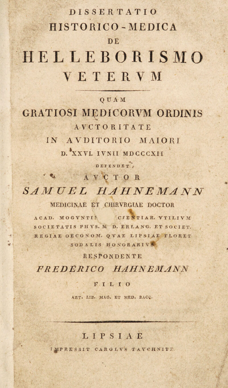 DISSERTATIO HISTORICO- MEDICA DE II E L L E B O R I S M O VETE8VM QUAM GRATIOSI MEDICORVM ORDINIS AVCTORITATE IN AVDITORIO MAIORI D. XXVI. IVNII MDCCCXII DEFENDET j A V € T O R SAMUEL HAHNEMANN MEDICINAE ET CHIRVRGIAE DOCTOR ACAD. MOGVKTI? CIENTIA R. VTILIVM SOCIETATIS PHYS. M D. ERIANG. ET SOCIET. REGIAE OECONOM. QVAE LIPSIAE FLORET SODALIS HONORARIYi RESPONDENTE FREDERICO HAHNEMANN FILIO AET. LIB. MAC. ET MED. BACg. LIPSIAE T|IPRESSIT CARO LY S T AVCHNI T 7 ♦