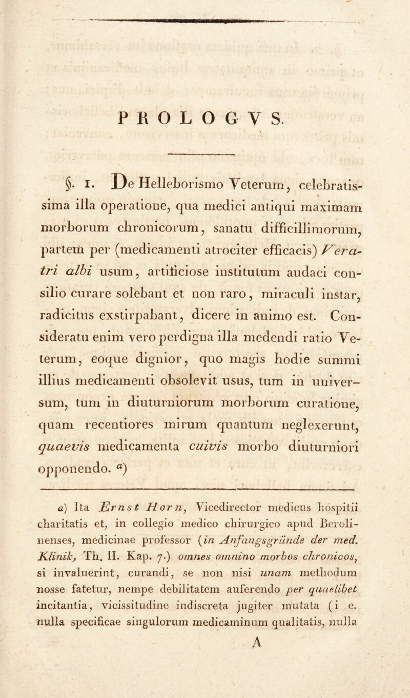 PBOLOGVS. §. i. De Hellebo rismo Veterum, celebratis- sima illa operatione, qua medici antiqui maximam morborum chronicorum, sanatu difficillimorum, partem per (medicamenti atrociter efficacis) Vera- tri albi usum, artificiose institutum audaci con- silio curare solebant et non raro, miraculi instar, radicitus exstirpabant, dicere in animo est. Con- sideratu enim vero perdigna illa medendi ratio Ve- terum, eoque dignior, quo magis hodie summi illius medicamenti obsolevit usus, tum in univer- sum, tum in diuturniorum morborum curatione, quam recentiores mirum quantum neglexerunt, quaevis medicamenta cuivis morbo diuturniori opponendo. a) i c) Ita Ernst Horn, Vicedirector medicus hospitii charitatis et, in collegio medico chirurgico apud Beroli- lienses, medicinae professor (in Anfangsgrande der med. K.linik, Th. II. Kap. 7.) omnes omnino morbos chronicos, si invaluerint, curandi, se non nisi unam methodum nosse fatetur, nempe debilitatem auferendo per quaelibet incitantia, vicissitudine indiscreta jugiter mutata (i e. nulla specificae singulorum medicaminum qualitatis, nulla A