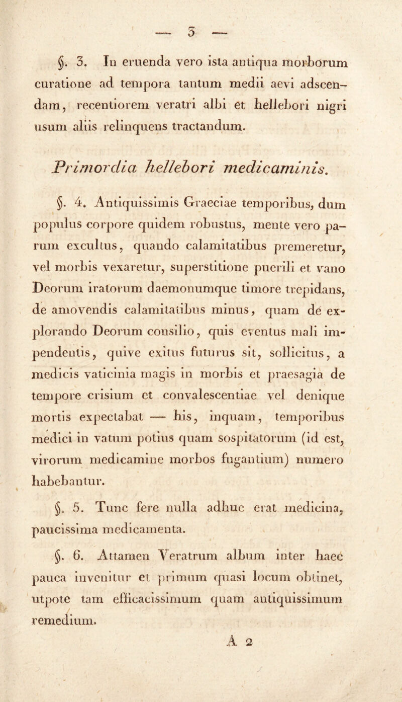 curatione ad tempora tantum medii aevi adscen- dam, recentiorem veratri albi et hellebori nigri usum aliis relinquens tractandum. Primordia hellebori medicaminis. §. 4. Antiquissimis Graeciae temporibus, dum populus corpore quidem robustus, mente vero pa- rum excultus, quando calamitatibus premeretur, vel morbis vexaretur, superstitione puerili et vano Deorum iratorum daemonumque timore trepidans, de amovendis calamitatibus minus, quam de ex- plorando Deorum consilio, quis eventus mali im- pendentis, quive exitus futurus sit, sollicitus, a medicis vaticinia magis in morbis et praesagia de tempore crisium ct convalescentiae vel denique mortis expectabat — his, inquam, temporibus medici in vatum potius quam sospitatorum (id est, virorum medicamine morbos fugantium) numero habebantur. §. 5. Tunc fere nulla adhuc erat medicina, paucissima medicamenta. §. 6. Attamen Veratrum album inter haec pauca invenitur et primum quasi locum obtinet, utpote tam efficacissimum quam antiquissimum remedium. A 2