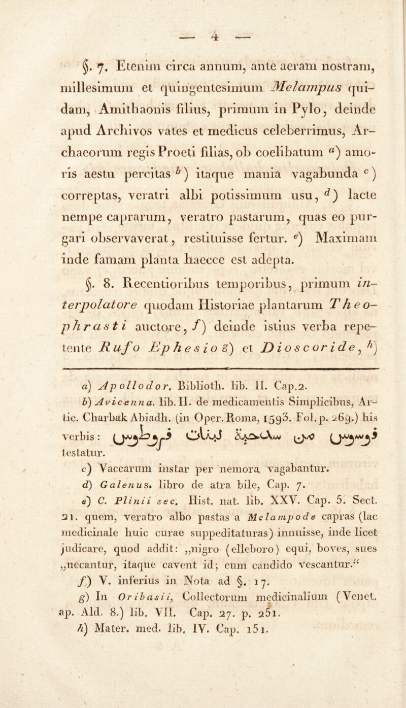 §. 7» Etenim circa annum, ante aeram nostram, millesimum et quingentesimum Melampus qui- dam, Amithaonis filius, primum in Pylo, deinde apud Arcliivos vates et medicus celeberrimus, Ar- chaeorum regis Proeti filias, ob coelibatum ) amo- ris aestu percitas b) itaque mania vagabunda c) correptas, veratri albi potissimum usu, lacte nempe caprarum, veratro pastarum, quas eo pur- gari observaverat, restituisse fertur. e) Maximam inde famam planta liaecce est adepta. §. 8. Reccntioribus temporibus, primum in- terpolatore quodam Historiae plantarum Theo- phrasti auctore,/) deinde istius verba repe- tente Rufo Ep hesio S) et D i o s c or i d e fL) a) A p oli o d o rt Bibliotli. lib. II. Gap.2. b) Avie emi a. lib. II. de medicamentis Simplicibus, Ar- lic. Charbak Abiadli. (in Oper. Roma, 1593. Fol.p. 269.) his verbis: testatur. c) Vaccarum instar per nemora vagabantur. d) Galenus. libro de atra bile, Cap. 7. e) C. Plinii sec. Ilist. nat. lib, XXV. Cap. 5. Sect. 21. quem, veratro albo pastas a Melampode capras (lac medicinale huic curae suppeditaturas) innuisse, inde licet judicare, quod addit: „nigro (elleboro) equi, boves, sues „necantur, itaque cavent id-, eum candido vescantur.“ /) V. inferius in Nota ad §. 17. g) In Ori basi i, Collectorum medicinalium (Venet. ap. Aid. 8.) lib, VII, Cap, 27. p, 251.