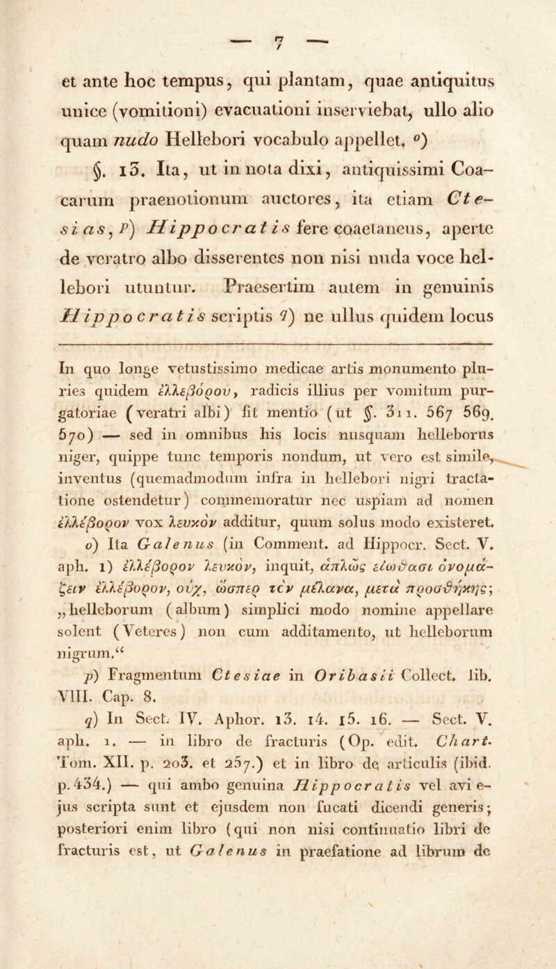 et ante hoc tempus , qui plantam , quae antiquitus unice (vomitioni) evacuationi inserviebat, ullo alio quam nudo Hellebori vocabulo appellet. °) io. Ita, ut in nota dixi, antiquissimi Coa- carum praenotionum auctores, ita etiam Cte- sias , p) Hippocratis fere coaetaneus, aperte de veratro albo disserentes non nisi nuda voce hel- lebori utuntur. Praesertim autem in genuinis Hippocratis scriptis 7) ne ullus quidem locus In quo longe vetustissimo medicae artis monumento plu- ries quidem tlkefioQov t radicis illius per vomitum pur- gatoriae (veratri albi) lit mentio (ut §. 3ii. 567 56g# 670) — sed in omnibus liis locis nusquam helleborus niger, quippe tunc temporis nondum, ut vero est simile, inventus (quemadmodum infra in hellebori nigri tracta- tione ostendetur) commemoratur nec uspiam ad nomen ikltpoQov vox kevy.ov additur, quum solus modo existeret. o) Ita Galenus (in Comment. ad Ilippocr. Sect. V. apii. 1) iUktfioQov Isvxor, inquit, dnlujg elwSaGL ovopa- ikkapoQov, ovx, cogtisq tcv ptkava, perci 7TgoG%}?jMls] „ helleborum (album) simplici modo nomine appellare solent (Veteres) non cum additamento, ut helleborum nigrum.u p) F ragmentum Ctesiae in Or ib as ii Collect. lib. VIII. Cap. 8. q) In Sect. IV. Aphor. i3. i4. i5. 16. — Sect. V. aph. 1. — in libro de fracturis (Op. edit. Chart. Toni. XII. p. 2o3. et 207.) et in libro de articulis (ibid. p.434.) — qui ambo genuina Hippocratis vel avi e- jus scripta sunt et ejusdem non fucati dicendi generis; posteriori enim libro (qui non nisi continuatio libri de fracturis est, ut Galenus in praefatione ad librum dc