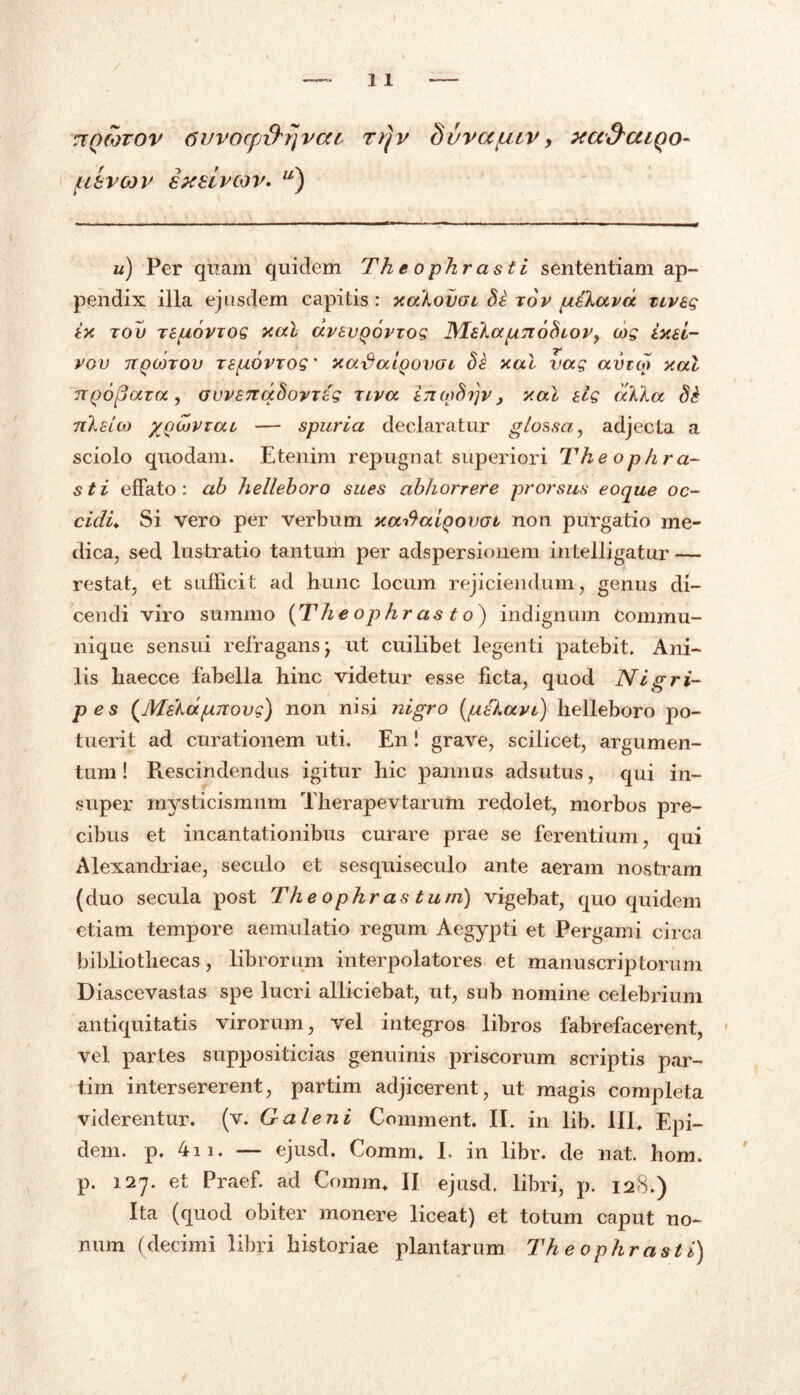 7tQCOTOV 6VV0Cp\bj]VCtL rrjv Sl/VCCflCV, xa&aiQO- uevcov exeivcov. u) u) Per quam quidem Th e ophr asti sententiam ap- pendix illa ejusdem capitis : xahovai Si rov pCkavd tiveg ix tov tepoviog xal dvtvQoviog ^laka^noSiov, cog ixu- vgv TTQonou TSfioviog ’ xaSaiQovoi Si xcti vag avtw xal nQojjaza, GovsnqSovTig xiva ino)Sr}v , xal elg atika Si nleico /Qujvrai — spuria declaratur glossa, adjecta a sciolo quodam. Etenim repugnat superiori Theophra- sti effato: ab helleboro sues abhorrere prorsus eoque oc- cidi. Si vero per verbum xarfalgovot non purgatio me- dica, sed lustratio tantum per adspersionem intelligatur — restat, et sufficit ad hunc locum rejiciendum, genus di- cendi viro summo (Theophrasto) indignum Commu- nique sensui refragansj ut cuilibet legenti patebit. Ani- lis haecce fabella hinc videtur esse ficta, quod Nigri- p es (Maka(j.T(ovg) non nisi nigro (gelavi) helleboro po- tuerit ad curationem uti. En! grave, scilicet, argumen- tum ! Rescindendus igitur hic pannus adsutus, qui in- super mysticismnm Tlierapevtarum redolet, morbos pre- cibus et incantationibus curare prae se ferentium, qui Alexandriae, seculo et sesquiseculo ante aeram nostram (duo secula post The o phr as tu ni) vigebat, quo quidem etiam tempore aemulatio regum Aegypti et Pergami circa bibliothecas, librorum interpolatores et manuscriptorum Diascevastas spe lucri alliciebat, ut, sub nomine celebrium antiquitatis virorum, vel integros libros fabrefacerent, vel partes suppositicias genuinis priscorum scriptis par- tim intersererent, partim adjicerent, ut magis completa viderentur, (v. Galeni Comment. IE in lib. III. Epi- dem. p. 4n. — ejusd. Comm. I. in libr. de nat. hom. p. 127. et Praef. ad Comm. II ejusd. libri, p. 128.) Ita (quod obiter monere liceat) et totum caput no- num (decimi libri historiae plantarum Theophrasti)