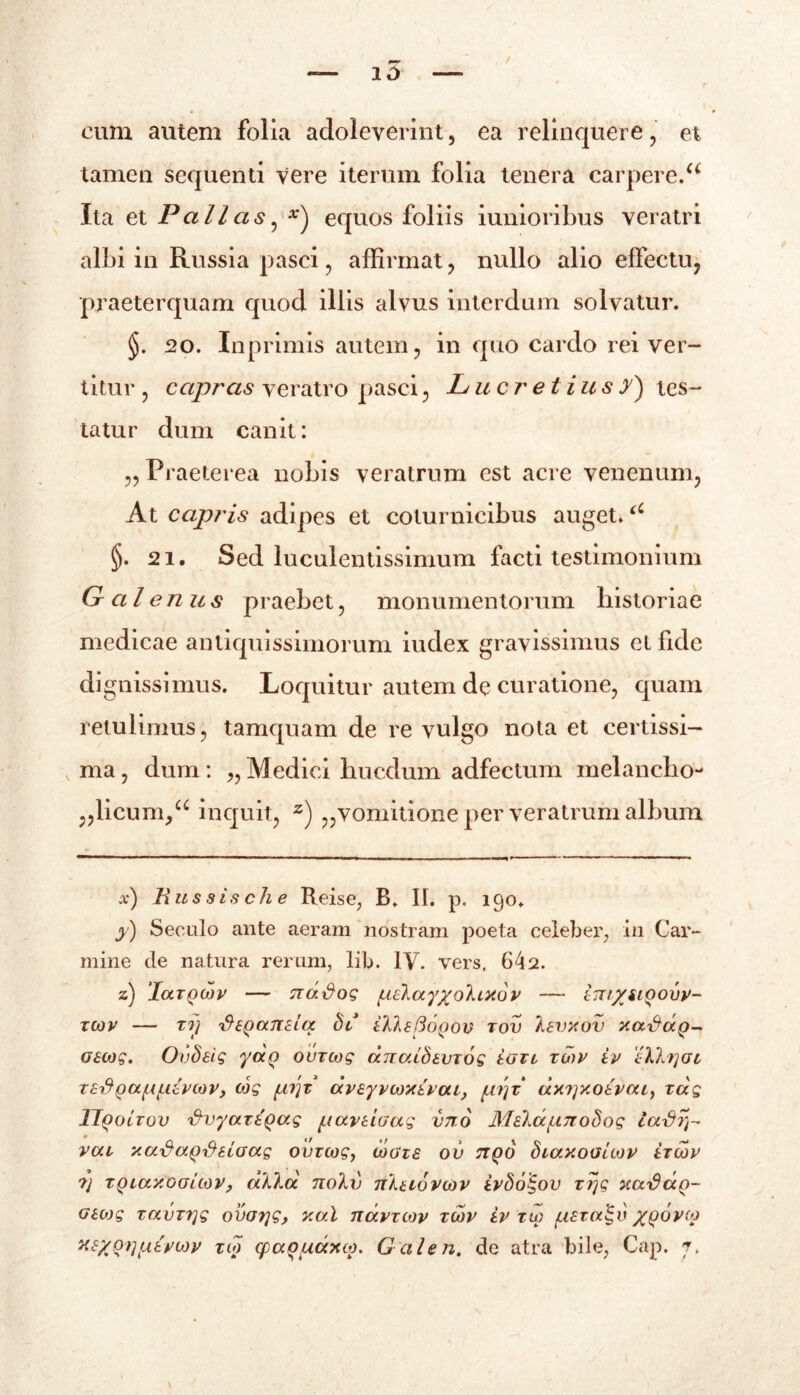 eum autem folia adoleverint, ea relinquere , et tamen sequenti vere iterum folia tenera carpere.u Ita et Pallas, equos foliis iunioribus veratri albi in Russia pasci, affirmat, nullo alio effectu, praeterquam quod illis alvus interdum solvatur. §. 20. Inprimis autem, in quo cardo rei ver- titur , capras veratro pasci, Lucretius y) tes- tatur dum canit: „ Praeterea nobis veratrum est acre venenum, At capris adipes et coturnicibus auget.u §. 21. Sed luculentissimum facti testimonium Galenus praebet, monumentorum historiae medicae antiquissimorum iudex gravissimus et fide dignissimus. Loquitur autem de curatione, quam retulimus, tamquam de re vulgo nota et certissi- ma, dum: „Medici hucdum adfectum melancho- „licum>a inquit, z) „vomitione per veratrum album x) Rus sis ch e Reise, B. II. p. 190. y) Seculo ante aeram nostram poeta celeber, in Car- mine de natura rerum, lib. IV. vers, 642. z) 'laxQwv — nd&og (lelayyohxov — int%iiQoiv- XCOV X1/ 'dtQaTTcLCC Sl tlltftoQOV TOV 16VX0V XadotQ- aeojg. Ovdeig yaQ ouzcog dnaibivxog taxo xHv iv Tklrjat, redQafAfxlvcDV, cog (ir\x dveyvcoxivcu, (t?]x‘ axrjxoevcu, xdg llgoixov 'dvyct.xlQag fjavtiaag imo M sia (.17108 og lct\jrr vcu xaSa^Seiaag ouzcog, coaxs ov ttqo diaxooitov ixcov ?j xQLaxoGLMV, dkla no)U) nKtiovojv ivSo^ov xrjg xaDaQ- Geojg xavxrjg ovotjg, xal ndvxcov xcov iv xw (iszcdgv XQOvio X£%ori(itvb)v xio cpaoudxco. Galeri, de atra bile, Cap. p