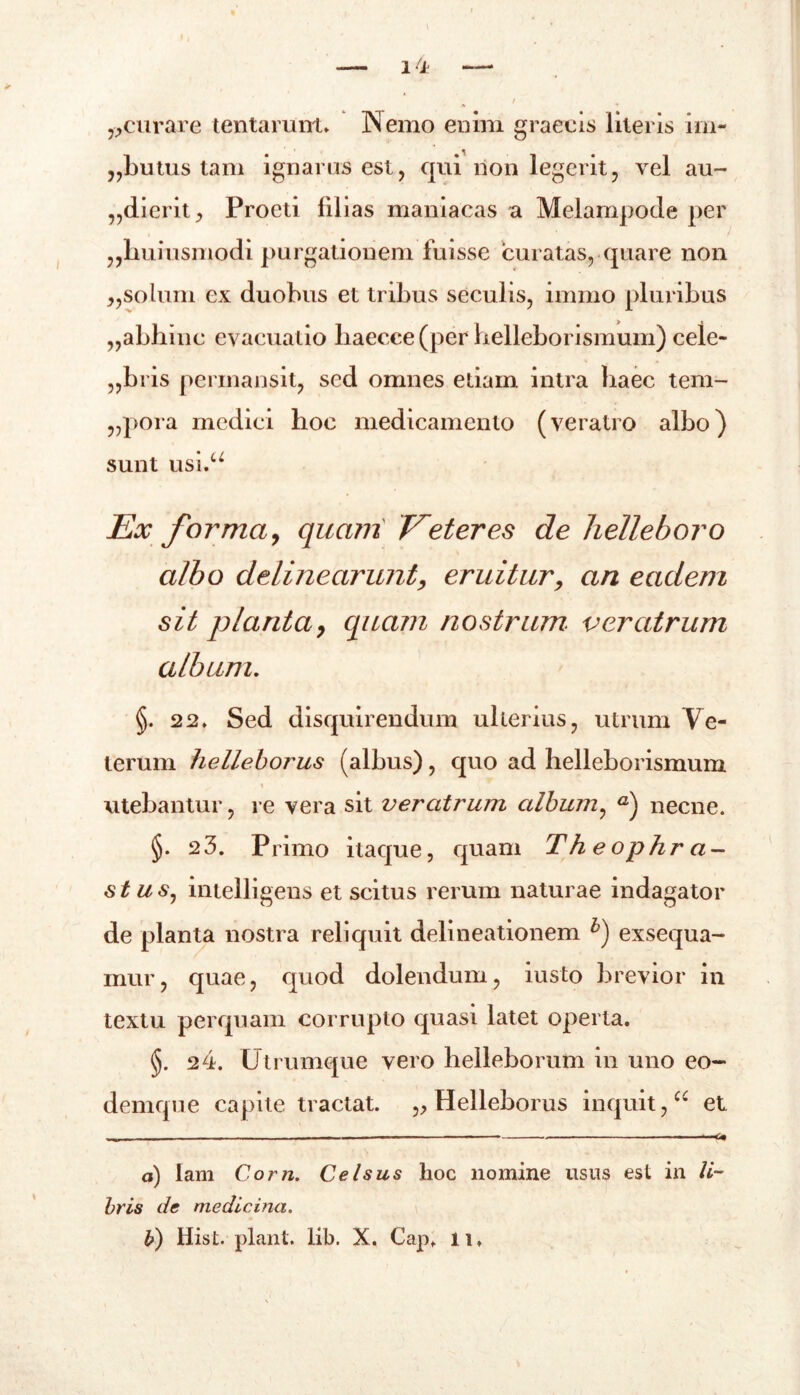 ^curare tentarum» Nemo enim graecis literis im- „butus tam ignarus est, qui non legerit, vel au- dierit, Proeti filias maniacas a Melampode per ,,huiusmodi purgationem fuisse curatas, quare non j,solum ex duobus et tribus seculis, immo pluribus „abbinc evacuatio baecce (per helleborismum) cele- „bris permansit, sed omnes etiam intra haec tem- „pora medici hoc medicamento (veratro albo) sunt usi.u Ex forma, quam Eeteres de helleboro albo delinearunt, eruitur, an eadem sit planta, quam nostrum veratrum album. §. 22» Sed disquirendum ulterius, utrum Ve- terum helleborus (albus), quo ad helleborismum i utebantur, re vera sit veratrum album, a) necne. §. 2 3. Primo itaque, quam The op hr a- st uSj intelligens et scitus rerum naturae indagator de planta nostra reliquit delineationem b) exsequa- mur, quae, quod dolendum, iusto brevior in textu perquam corrupto quasi latet operta. §. 24. Utrumque vero helleborum in uno eo- denique capite tractat. „ Helleborus inquit,cc et — - ■ ---6» a) lam Corn. Celsus hoc nomine usus est in li- bris de medicina.