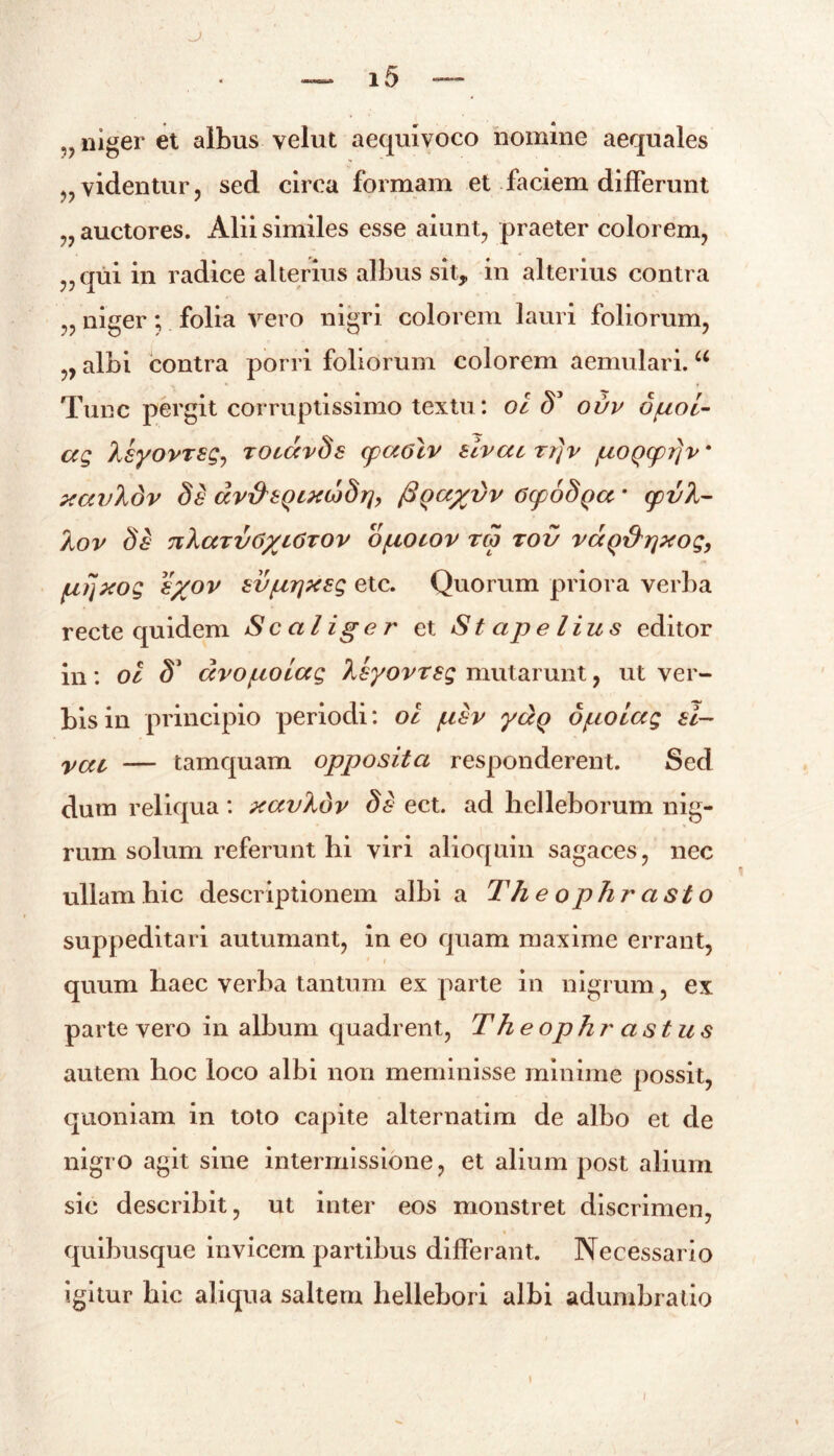 niger et albus velut aequivoco nomine aequales „ videntur, sed circa formam et faciem differunt „ auctores. Alii similes esse aiunt, praeter colorem, „qui in radice alterius albus sit, in alterius contra „ niger; folia vero nigri colorem lauri foliorum, , albi contra porri foliorum colorem aemulari.u Tunc pergit corruptissimo textu: oi <5’ ovv duol- ag Xsyovrsg-, rocdvSs cpccolv sivacrrjv fxoQcpi]v* xavXdv 8a dv&bQixcodrj, (3qa/yvv GcpoSqa * cpv)l- XoV Sd 7lXaTl/6/yt6TOV O/UOCOV TCO TOV VCCQ&rjXOQ, prjxog %%ov sv/urjxsg etc. Quorum priora verba recte quidem Sc alige r et Stapelius editor in : ol 81 dvopoiag Xsyovrsg mutarunt, ut ver- bis in principio periodi: ol /usv ydq opolctg ai— vcu — tamquam opposita responderent. Sed dum reliqua : xavXbv da ect. ad helleborum nig- rum solum referunt hi viri alioquin sagaces, nec ullam hic descriptionem albi a Th e ophr asto suppeditari autumant, in eo quam maxime errant, * i quum haec verba tantum ex parte in nigrum, ex parte vero in album quadrent, The ophr astus autem hoc loco albi non meminisse minime possit, quoniam in toto capite alternatim de albo et de nigro agit sine intermissione, et alium post alium sic describit, ut inter eos monstret discrimen, quibusque invicem partibus differant. Necessario igitur hic aliqua saltem hellebori albi adumbratio