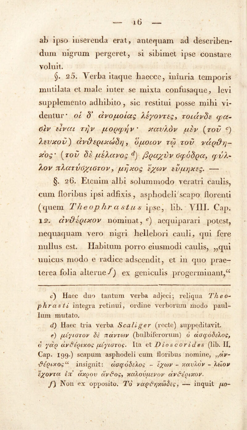 ab ipso inserenda erat, antequam ad describen- dum nigrum pergeret, si sibimet ipse constare voluit. §. 2.5. Verba itaque haecce, iniuria temporis mutilata et male inter se mixta confusaque, levi supplemento adbibito, sic restitui posse mihi vi- dentur* oi S1 czvo/uoiccg hsyovTsg, zocavSs cpa- 6tv tlvcu r/Jv fj,0(j(p?jv * xavhdv juiv {tov c) Isvxov) ccv&SQixciSrj, o/uoiov tco tov vccQ\)yj~ xog% (tov Si /ushccvog d) fiqayvv OyoSQcc, (pvh- T^ov nXccTi/OycOTOv, (nrjxog iycov tvui}xtg. — §. 26. Etenim albi solummodo veratri caulis, cum floribus ipsi adfixis , asphodeli'scapo florenti (quem Theophrastus ipse, lib. VIII. Cap. 12. dvx)sqlxov nominat, e) aequiparari potest, nequaquam vero nigri hellebori cauli, qui fere nullus est. Habitum porro eiusmodi caulis, „qui unicus modo e radice adseendit, et in quo prae- terea folia alterne f) ex geniculis progerminant,a c) Haec duo tantum verba adjeci; reliqua Theo~ phrasti integra retinui, ordine verborum modo paul- Ium mutato. d) Haec tria verba Scalige?' (recte) suppeditavit. <?) ptyiOTor TtavTWV (bulbiferorum) 6 aacpoSslog, c yotQ dv&tOLXog (AtyiaTog. Ita et D io s c or id es (lib. II* Cap. 199-) scapum asphodeli cum floribus nomine, „«V- '&£Qtxogu insignit: aacpobsKog - tycov - xavlov - 1 tlov eyovra i71 ctxoo v ccvSog, xalovusvov avfitoixov. /) Non ex opposito. To va^^?]ycodeg, — inquit po-