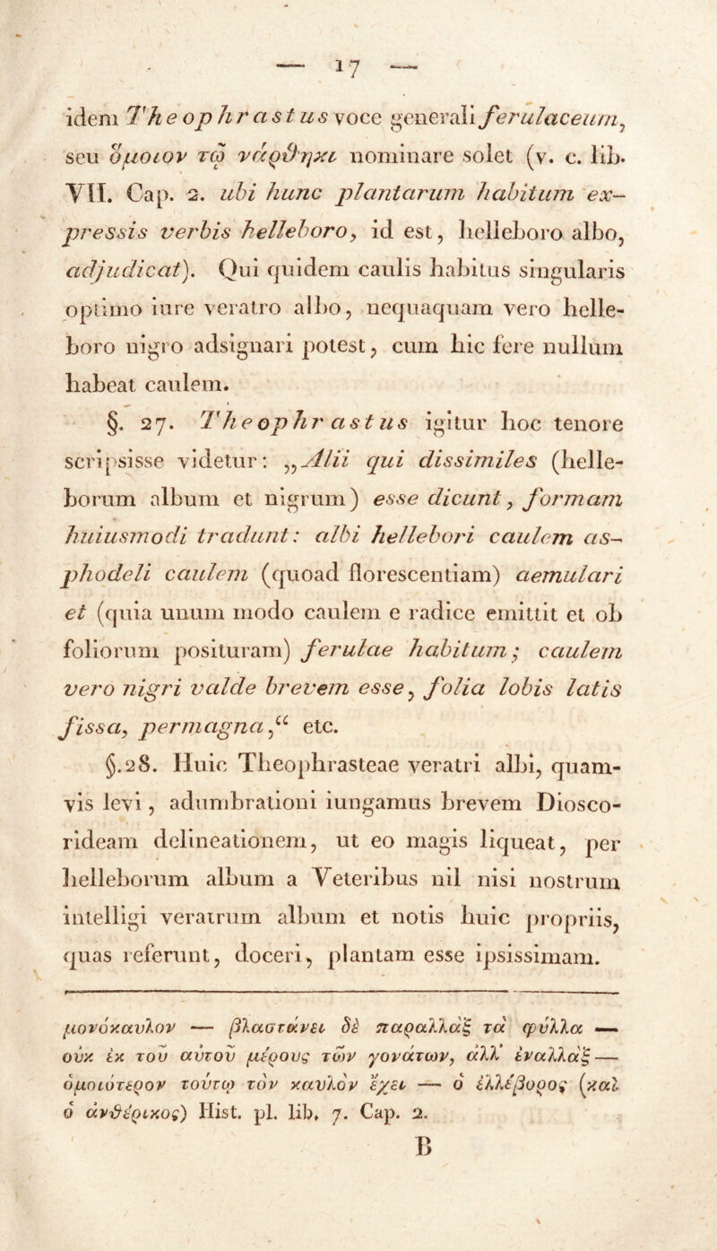 *7 idem Th e ophr astus voce generali ferulaceum, seu Ojuotov rtp vcxQthjxi, nominare solet (v. c. lib. VII. Cap. 2. ubi hunc plantarum habitum ex- pressis verbis helleboroy id est, belleboro albo, adjudicat). Qui quidem caulis habitus singularis optimo iure veratro albo, nequaquam vero hclle- boro nigro adsignari potest, cum hic fere nullum habeat caulem. §. 27. Theophrastus igitur hoc tenore scripsisse videtur: „Alii qui dissimiles (helle- horum album et nigrum) esse dicunt, formam huiusmodi tradunt: albi hellebori caulem as- phodeli caulem (quoad florescendam) aemulari et (quia unum modo caulem e radice emittit et ob foliorum posituram) ferulae habitum; caulem vero nigri valde brevem esse, folia lobis latis fissa, permagnaetc. §.28. Huic Theophrasteae veratri albi, quam- vis levi, adumbrationi iungamus brevem Diosco- rideam delineationem, ut eo magis liqueat, per helleborum album a Veteribus nil nisi nostrum intelligi verairum album et notis huic propriis, quas referunt, doceri, plantam esse ipsissimam. liovoY.avkov p\aGTCKV£i, §£ Tiapailag ra cpvXla —- OVY LY TOV ocvzov /utpovg TWV yOVUTCOV, dTJk tvotXka^ OfjLOLOTEQOV TOVTU) TOV XaVkoV l/El — 6 OdJjjoOOg (xa.1 6 avfifyixog) Hist. pl. lib. 7. Cap. 2. B \