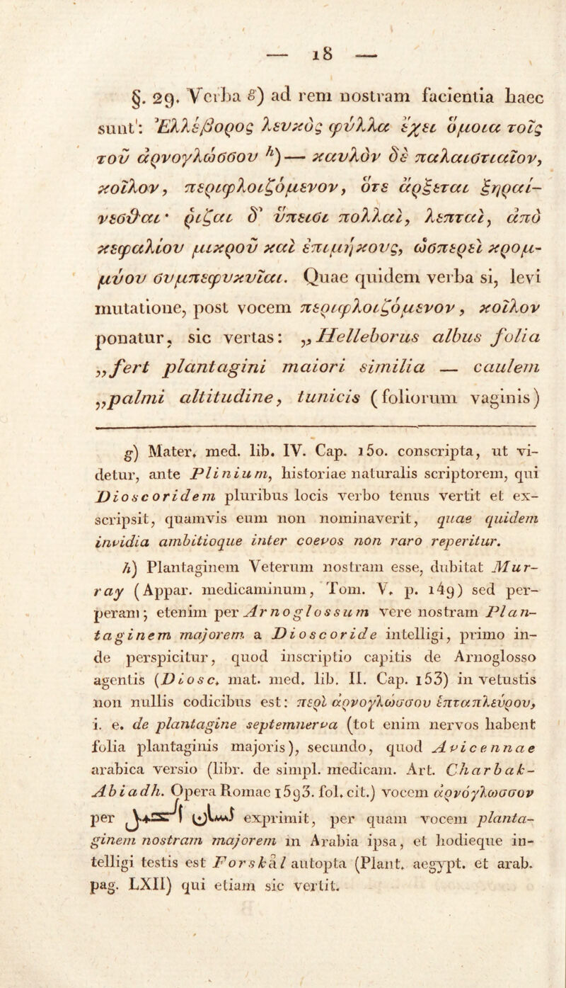 §. 29* Verba £) ad rem nostram facientia haec ponatur, sic vertas: Helleborus albus folia „fert plantagini maiori similia — caulem vpalmi altitudiney tunicis (foliorum vaginis) g) Mater» med. lib. IV. Cap. i5o. conscripta, nt vi- detur, ante Plinium, historiae naturalis scriptorem, qui Dios cor id em pluribus locis verbo tenus vertit et ex- scripsit, quamvis eum non nominaverit, quae quidem invidia ambitioque inter coevos non raro reperitur. h) Plantaginem Veterum nostram esse, dubitat Mur- ray (Appar. medicaminum, Tom. V» p. i4q) sed per- peram •, etenim per Arno glos sum vere nostram Pl a n- taginem majorem, a D i o s c or id e in telligi, primo in- de perspicitur, quod inscriptio capitis de Arnoglosso agentis (DLosc. mat. med. lib. II. Cap. i53) in vetustis non nullis codicibus est: ttsqI d.Qvoykd>aaov InzankivQovy i. e. de plantagine septemnerva (tot enim nervos liabent folia plantaginis majoris), secundo, quod Avi c e nnae arabica versio (libr. de simpl. medicam. Art. Charb ak~ Abiadh. Opera Romae 1693. fol. cit.) vocem aQvoytoioaov per exprimit, per quam vocem planta- ginem nostram majorem 111 Arabia ipsa, et hodieque in- telligi testis est Forskiil autopta (Piant, aegypt. et arab. pag. LXII) qui etiam sic vertit.