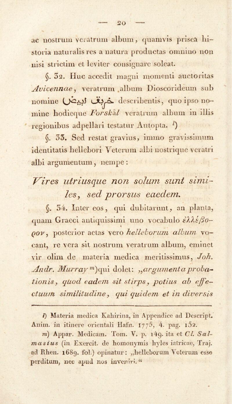 ac nostrum veratrum album , quamvis prisca hi- storia naturalis res a natura productas omnino non nisi strictim et leviter consignare soleat. §. 32. Huc accedit magni momenti auctoritas jivicenncie, veratrum ,album Dioscorideum sub nomine describentis, quo ipso no- mine hodieque Forskixl veratrum album in illis regionibus adpellari testatur Autopta. l) §. 35. Sed restat gravius, imino gravissimum identitatis liellebori Yeterum albi nostrique veratri albi argumentum, nempe : Vires utriusque non solam sunt simi- les, sed prorsus eaedem. §. 54. Inter eos, qui dubitarunt, an planta, quam Graeci antiquissimi uno vocabulo sXXs/jO- qov , posterior aetas vero helleborum album vo- cant, re vera sit nostrum veratrum album, eminet vir olim de materia medica meritissimus, Joh. « Andr. Murray TO)qui dolet: ?,arg ument aproba- tionis , quod eadem sit stirps, potius ab effe- ctuum similitudine, qui quidem et in diversis l) Materia medica Kahirina, in Appendice ad Descript. Anim. in itinere orientali Hafn. 1776, 4. pag. i52. m) Appar. Medicam. Tom. V. p. i4g. ita et Cl. Sal- ma sius (in Exercit. de homonymis hyles iatricae, Traj. ad Rhen. 1689. fol.) opinatur: ;?liebeborum Veterum esse perditum, nec apud nos inveniri. u