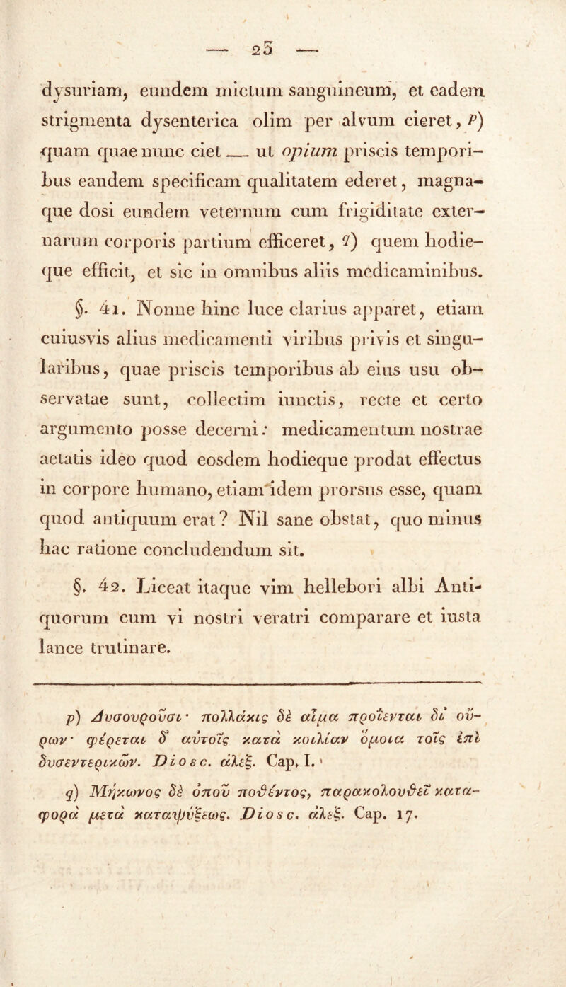 25 dysuriam, eundem mictum sanguineum, et eadem strigmenta dysenterica olim per alvum cieret, P) quam quae nunc ciet ut opium priscis tempori- bus eandem specificam qualitatem ederet, magna- que dosi eundem veternum cum frigiditate exter- narum corporis partium efficeret, 2) quem liodie- que efficit, et sic in omnibus aliis medicaminibus. * §. 4i. Nonne bine luce clarius apparet, etiam cuiusvis alius medicamenti viribus privis et singu- laribus, quae priscis temporibus ab eius usu ob- servatae sunt, collectim iunctis, recte et certo argumento posse decerni .* medicamentum nostrae aetatis ideo quod eosdem hodieque prodat effectus in corpore humano, etiam idem prorsus esse, quam quod antiquum erat? Nil sane obstat, quominus hac ratione concludendum sit. §♦ 42. Liceat itaque vim bellebori albi Anti- quorum cum vi nostri veratri comparare et iusta lance trutinare. p) AvGOVQOVGb' 7lo7JkdxiQ §i CU[ACC nQOUVTCU hu ov- qwv' cptQ£Tca <5’ avjoig xavd y.otkiav obolet roTg ini t)vG8VT8Qb/C(x)V. Dioec. al£lg. Cap» I. ' q) JMrjXMVog di onov nofitVTog, naQaxolovfi£t xara- cpoQa plexa xctTOiXjJv%£(og. Diosc. aleS,. Cap. 17.