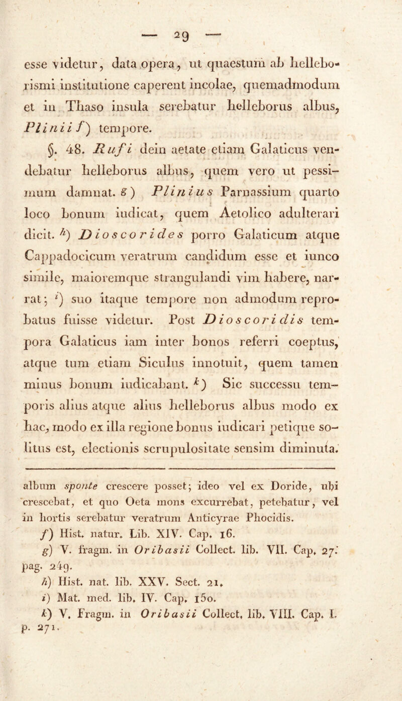 esse videtur, data opera, ut quaestum ab hellebo- rismi institutione caperent incolae, quemadmodum et in Tliaso insula serebatur helleborus albus, Fi i n i i / ) tempore. §. 48. Ruf i dein aetate etiam Galaticus ven- debatur helleborus albus, quem vero ut pessi- mum damuat. 8 ) Plinius Parnassium quarto loco bonum iudieat, quem Aetolico adulterari N dicit, f JD io s c o r i de s porro Galaticum atque Cappadocicum veratrum candidum esse et iuneo simile, maioremque strangulandi vim habere, nar- rat*, ‘) suo itaque tempore non admodum repro- batus fuisse videtur. Post Dioscoridis tem- pora Galaticus iam inter bonos referri coeptus, atque tum etiam Siculus innotuit, quem tamen minus bonum indicabant. *) Sic successu tem- poris alius atque alius helleborus albus modo ex hac, modo ex illa regione bonus iudicari petique so- litus est, electionis scrupulositate sensim diminuta. album sponte crescere posset; ideo vel ex Doride, ubi crescebat, et quo Oeta mons excurrebat, petebatur, vel in hortis serebatur veratrum Anticyrae Phocidis. /) Hist. natur. Lib. XIV. Cap. 16. g) V. fragm. in Or ibas i i Collect. lib. VII. Cap. 27.’ pag. 249. h) Hist. nat. lib. XXV. Sect. 21. i) Mat. med. lib. IV. Cap. i5o. X) V. Fragm. in Or ibas ii Collect, lib, VIII. Cap* I. p. 271,