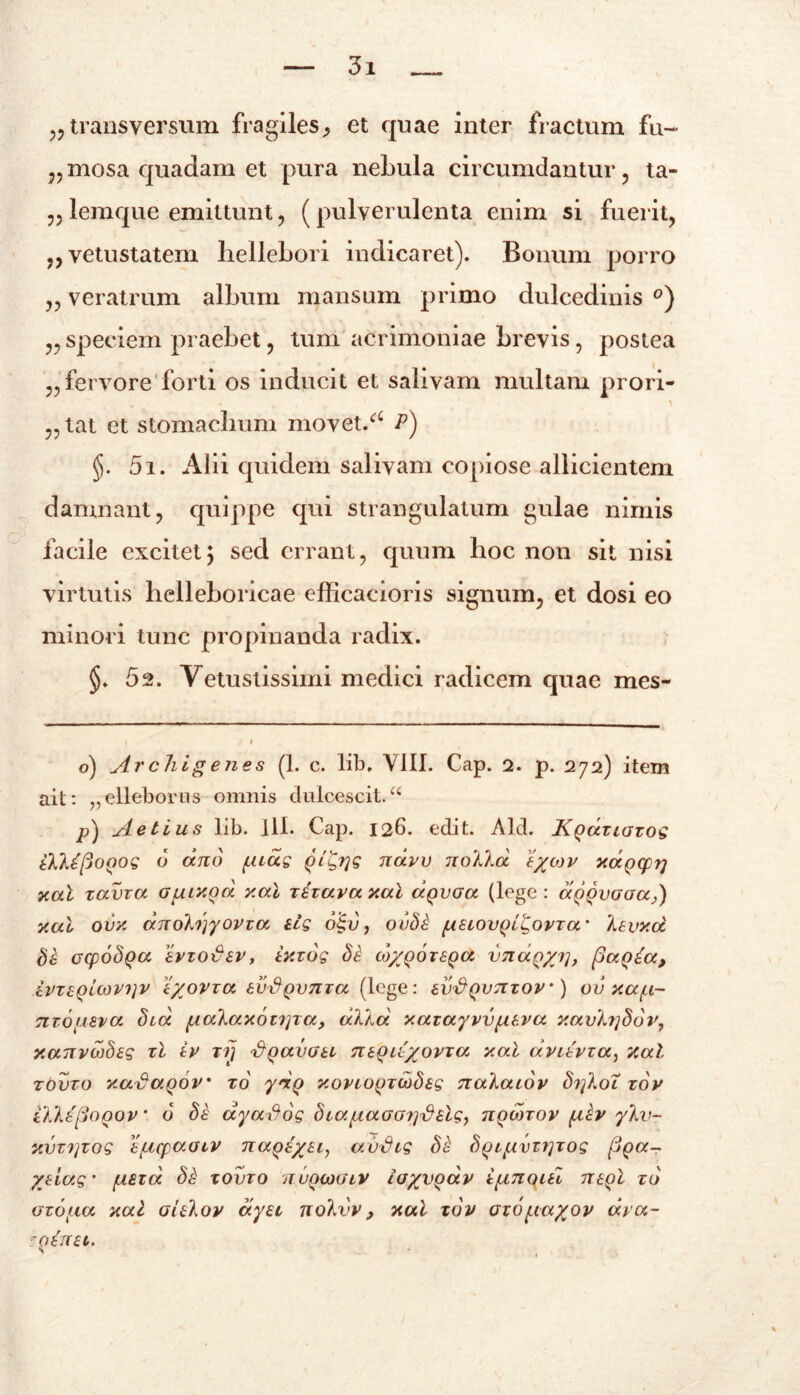 „ transversum fragiles,, et quae inter fractum fu~ „mosa quadam et pura nebula circumdantur, ta- ,,lemque emittunt, (pulverulenta enim si fuerit, „ vetustatem liellebori indicaret). Bonum porro „ veratrum album mansum primo dulcedinis °) „ speciem praebet, tum acrimoniae brevis, postea „ fervore forti os inducit et salivam multam prori- „ tat et stomachum movet/c P) §. 5i. Alii quidem salivam copiose allicientem damnant, quippe qui strangulatum gulae nimis facile excitetj sed errant, quum hoc non sit nisi virtutis hclleboricae efficacioris signum, et dosi eo minori tunc propinanda radix. §. 52. Vetustissimi medici radicem quae mes- o) Archigenes (1. c. lib, VIII. Cap. 2. p. 272) item ait: „elleborus omnis dulcescit.“ p) Aetius lib. 111. Cap. 126. edit. Aid. Kqdxioxos ikk£(j0Q0S 6 ano (Aias (ji±,T]S navv nokkd xapxprj xal xama Gpaxod xal xixava xal dgvGa (lege : aQQvGaa,) xal ovx dnobjyovva iis o| 1), ouSi (isiovQLliovxa' kivxd Si ccpoSQa ervoiuiv, ixxos Si co/qotsqu vnaQ/j], paqia, ivxiQicovijV i/ovxa tvfiQvnxa (lege: ev^Qvnxov') ov xa(i~ nxofAiva Sia (iakax6t?]xa, dkka xaiayvvpiiva xavb]S6r, xanvwbes xl iv xij <&QavGii neQii/ovxa xal dvitvxa, xal xovxo xaxta.Qov xo ydg xonopxobSis nakaiov Si^koT xov i'kks{3o()ov ‘ 6 Si dyados SiayiaGGiydilSy uqmxov (iiv ykv- xvx?]xog t/ucpaoiv nape/ii, avSis Si S()i(ivxt]xos fiqa- yeias’ (Aiid Si xovxo jtuqiogiv ia%vQav i(inoiti mgl xo oxo(ia xal aUkov dya nolvv, xal xov oxo(ia%ov dra- 'oeiru.