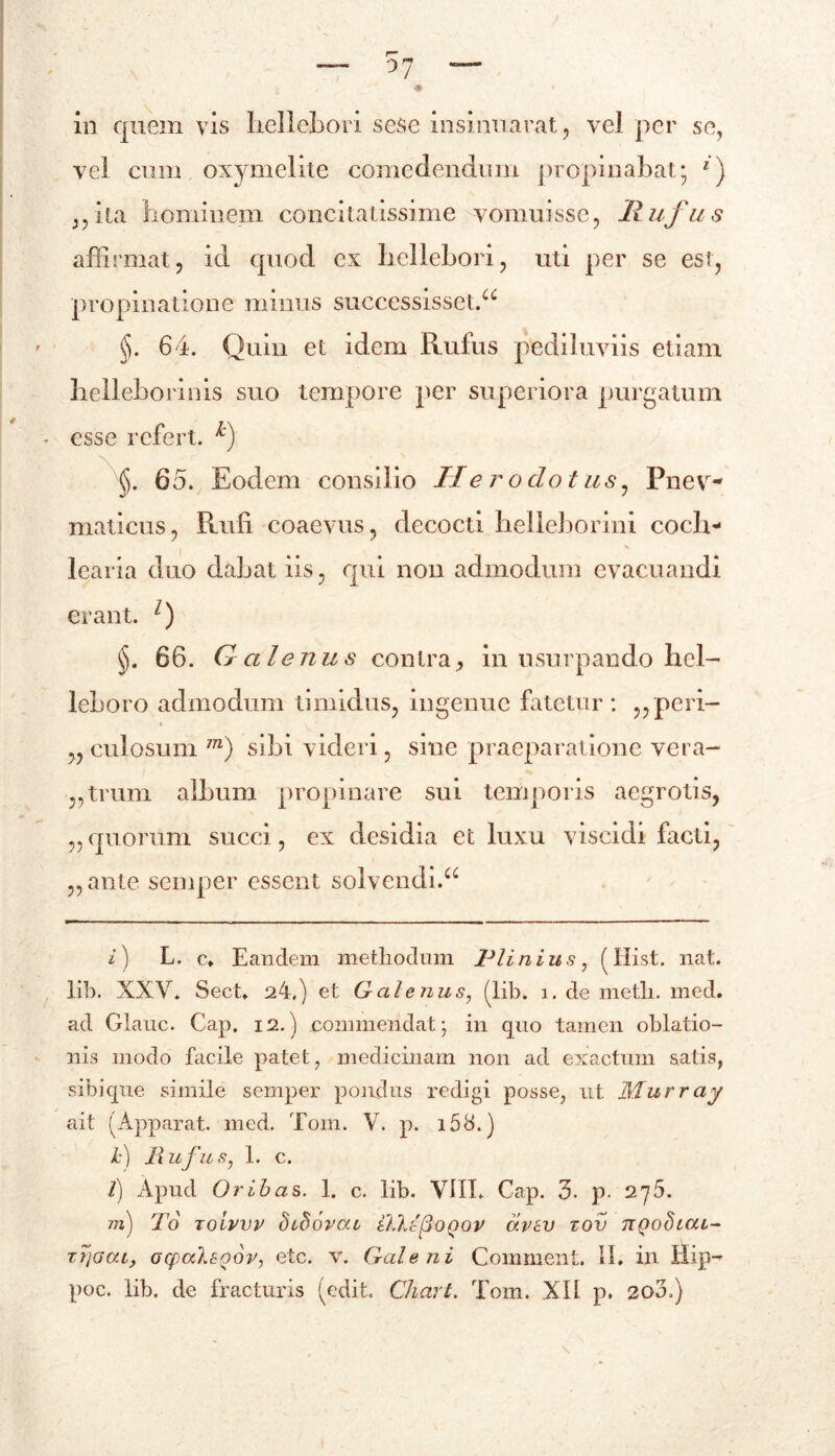 / ♦ in quem vis liellebori sese insinuarat, vel per se, vel cum oxymelite comedendum propinabat; 1) ,,ita hominem concitatissime vomuisse, Rufus affirmat, id quod ex liellebori, uti per se est, propinatione minus successisset.^ §. 64. Quin et idem Rufus pediluviis etiam helleborinis suo tempore per superiora purgatum esse refert. k) §. 65. Eodem consilio Herodotus, Pnev- maticus, Rufi coaevus, decocti belleborini coch- l v iearia duo dabat iis, qui non admodum evacuandi erant. l) 66. Q alenus contra, in usurpando hei- leboro admodum timidus, ingenue fatetur: ,,peri- „ culosum m) sibi videri, sine praeparatione vera- ,,trum album propinare sui temporis aegrotis, „ quorum succi, ex desidia et luxu visci di facti, ,, ante semper essent solvendi.a i) L. c, Eandem methodum Plinius, (Hist. nat. lib. XXV. Sect. 24.) et Galenus, (lib. i. de meth. med. ad Glauc. Cap. 12.) commendat; in quo tamen oblatio- nis modo facile patet, medicinam non ad exactum satis, sibique simile semper pondus redigi posse, ut Murray ait (Apparat, med. Tom. V. p. i58.) Jc) Rufus, 1. c. t) Apud Oribas. 1. c. lib. VIII. Cap. 3. p. 275. m) To Toivvv hihovai iWtftoQov avsv xov ttqoSlou- tt]Gcu, acpa7.8Qov, etc. v. Galeni Comment. II. in Hip- poc. lib. de fracturis (edit. Chart. Tom. XII p. 20A)