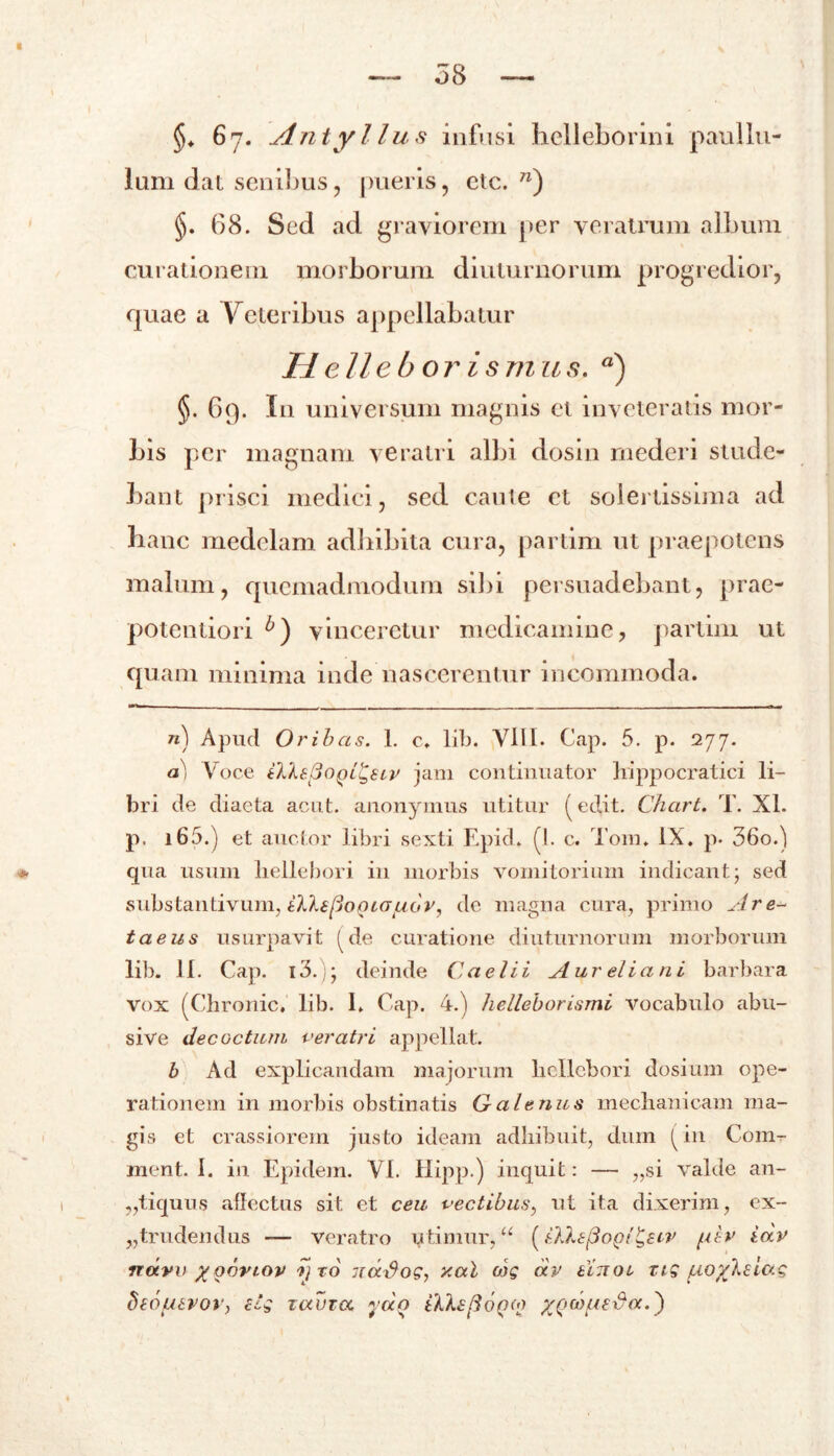 §«. 6j. Antyl lus infusi helleborini paul Iu- lum dat senibus, pueris, etc. n) §. 68. Sed ad graviorem per veratrum album curationem morborum diuturnorum progredior, quae a Veteribus appellabatur Helleborismus. a) §. 69. In universum magnis et inveteratis mor- bis per magnam veratri albi dosin mederi stude- bant prisci medici, sed caute et solertissima ad hanc medelam adhibita cura, partim ut praepotens malum, quemadmodum sibi persuadebant, prae- potentiori vinceretur medicamine, partim ut quam minima inde nascerentur incommoda. n - n) Apud Oribas. I. c. lib. VIII- Cap. 5. p. 277. a) Voce tlleSoQL^SLV jam continuator hippocratici li- bri de diaeta acut. anonymus utitur (edit. Chart. T. XI. p. i65.) et auctor libri sexti Epid. (I. c. Tom. IX. p. 36o.) qua usum liellebori in morbis vomitorium indicant j sed substantivum, HlkspoQiG^bv, de magna cura, primo Are- taeus usurpavit (de curatione diuturnorum morborum lib. 11. Cap. i3. deinde Caelii Aureliani barbara vox (Chronie, lib. I. Cap. 4.) liellebori,‘imi vocabulo abu- sive decoctum veratri appellat. b Ad explicandam majorum liellebori dosium ope- rationem in morbis obstinatis Galenus mechanicam ma- gis et crassiorem justo ideam adhibuit, dum (in Com- ment. 1. in Epidem. VI. Hipp.) inquit: — „si valde an- „tiquus allectus sit et ceu vectibus, ut ita dixerim, ex- trudendus — veratro utimur,u (iXIefiogi&iv fier idv ndvv xoortov yro uarfog, xal cog dv tixoL tig ^oylsiag btOUtVOY, clg T(XUTOC * do iXkspOQOJ XQMUsda.)