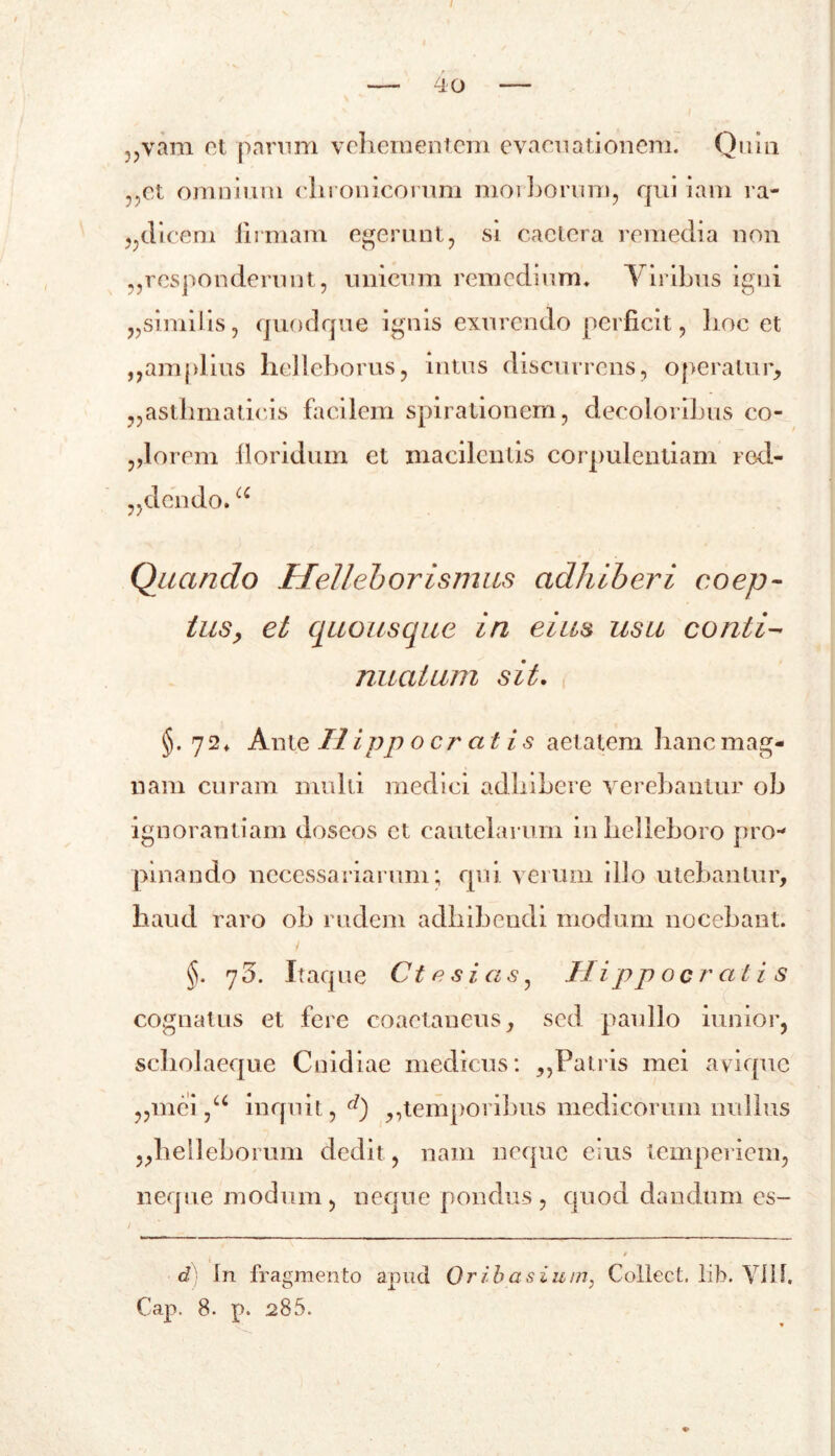 ?,vam et parnm vehementem evacuationem. Quin ,,et omnium chronicorum moibomm, qui iam ra- „dicem iirmam egerunt, si cactera remedia non ,,responderunt, unicum remedium. Viribus igni „simiiis, quodque ignis exurendo perficit, hoc et ,,amplius helleborus, intus discurrens, operatur, „asthmaticis facilem spirationem, decolorihus co- miorem floridum et macilentis corpulentiam red- olendo. cc Quando Helleborismus adhiberi coep- tus, et quousque in eius usu conti- nuatum sit. §. 72. Ante Hippocratis aetatem hanc mag- nam curam multi medici adhibere verebantur oh ignorantiam doseos et cautelarum inhelleboro pro- pinando necessariarum; qui verum illo utebantur, haud raro oh rudem adhibendi modum nocebant. §. 75. Itaque Ctesias, Hippocratis cognatus et fere coaetaneus, sed paullo iunior, scholaeque Cnidiae medicus: ,,Patris mei avique „mei ,u inquit, d) ,,temporibus medicorum nullus „he!leborum dedit, nam neque eius temperiem, neque modum, neque pondus, quod dandum es- / d In fragmento apud 0 r i ha siu rn} Collect, lib. YU1. €ap, 8. p. 285. 1