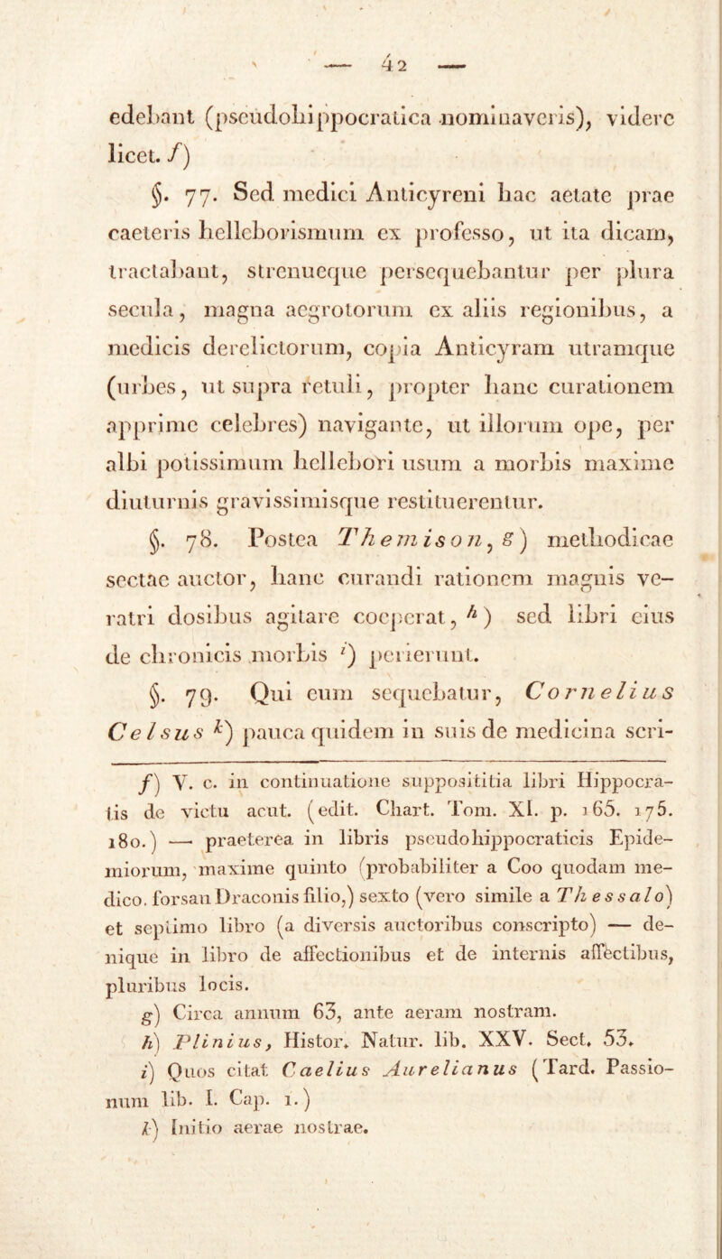 edebant (pseudoliippocratica .nominaveris), videre licet. /) §. 77. Sed medici Anticyreni liac aetate prae caeleris helleborismum ex professo, ut ita dicarn, tractabant, strenueque persequebantur per plura secula, magna aegrotorum ex aliis regionibus, a medicis derelictorum, copia Anticyram utramque (urbes, ut supra retuli, propter banc curationem apprime celebres) navigante, ut illorum ope, per albi potissimum bcllebori usum a morbis maxime diuturnis gravissimisque restituerentur. §. 78. Postea Th emison, 8) methodicae sectae auctor, banc curandi rationem magnis ve- ratri dosibus agitare coeperat,^) sed libri eius de chronicis morbis z) perierunt. §• 79- Qui eum sequebat u r, Cornei i u s Celsus *) pauca quidem in suis de medicina scri- f) V. c. in continuatione supposititia libri Hippocra- tis de victu acut. (edit. Chart. Tom. XI. p. 165. 175. i%o.) —• praeterea in libris pseudohippocraticis Epide- miorum, maxime quinto (probabiliter a Coo quodam me- dico, forsan Draconis filio,) sexto (vero simile a Th es salo') et septimo libro (a diversis auctoribus conscripto) —- de- nique in libro de affectionibus et de internis affectibus, pluribus locis. g) Circa annum 63, ante aeram nostram. h) Plinius, Histor. Natur, lib. XXV. Sect. 53. i) Quos citat Caelius Aurelianus (Tard. Passio- num lib. I. Cap. 1.) l) Initio aerae nostrae.