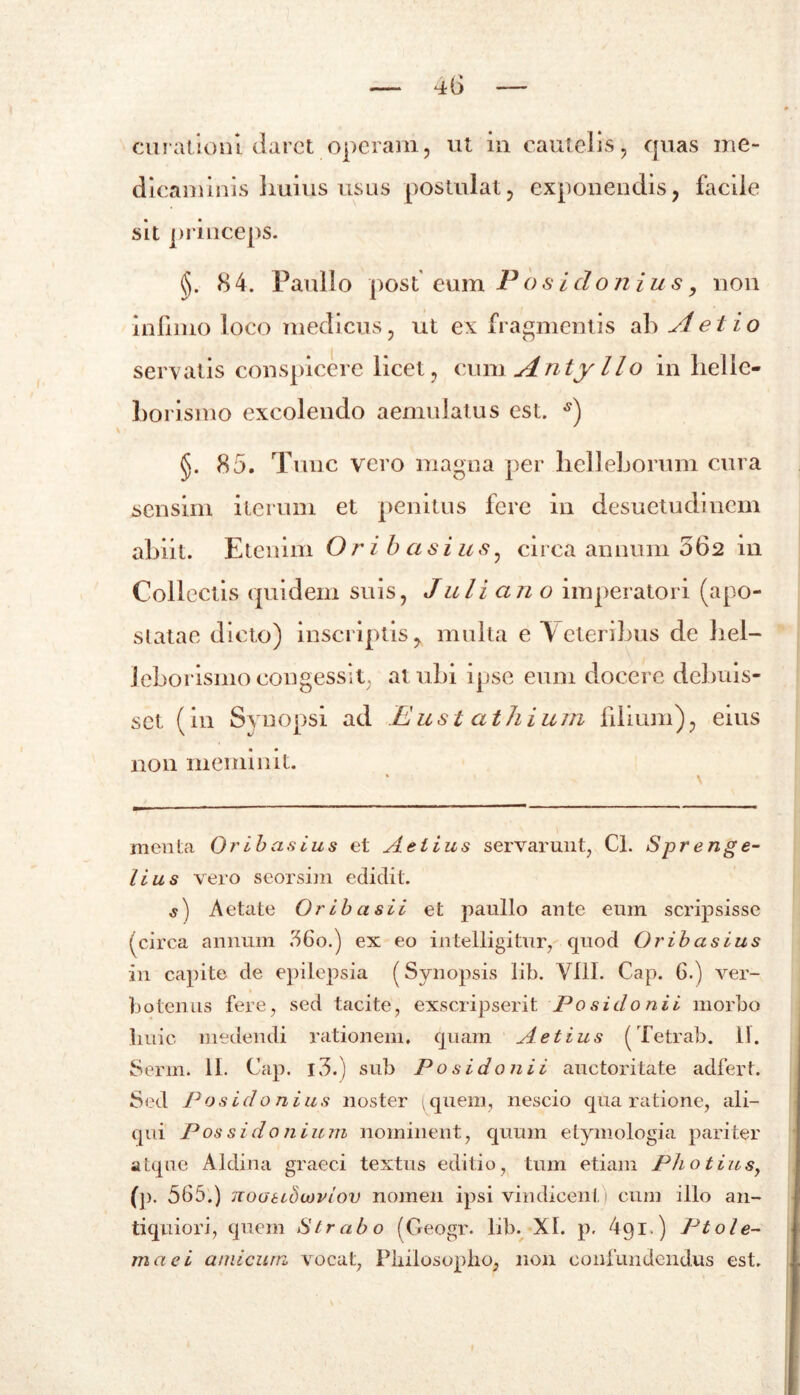 curationi daret operam, ut in cautelis, quas me- dicaminis huius usus postulat, exponendis, facile sit princeps. (J. 84. Paullo post' eum Posidonius, non infimo loco medicus, ut ex fragmentis ab A et io servatis conspicere licet, cum Antyllo in lielic- borismo excolendo aemulatus est. s) §. 85. Tunc vero magna per helleborum cura sensim iterum et penitus fere in desuetudinem abiit. Etenim Ori b as i u s, circa annum 062 in Collectis quidem suis, Juli an o imperatori (apo- slatae dicto) inscriptis, multa e Veteribus de bel- leborismocongessit, atubi ipse eum docere debuis- set (in Synopsi ad Eust athium filium), ems non meminit. menta Orib asius et Aelius servarunt, Cl. Spr enge- lius vero seorsim edidit. s) Aetate Or ib a sii et paullo ante eum scripsisse (circa annum 36o.) ex eo intelligitur, quod Oribasius in capite de epilepsia (Synopsis lib. VIII. Cap. 6.) ver- botenus fere, sed tacite, exscripserit Posidonii morbo huic medendi rationem, quam A et ius (Tetrab. 11. Serm. II. Cap. l3.) sub Posidonii auctoritate adfert. Sed Posidonius noster quem, nescio qua ratione, ali- qui Possidonium nominent, quum etymologia pariter atque Aldina graeci textus editio, tum etiam Pho tiusf (p. 565.) noatibwviov nomen ipsi vindicent) cum illo an- tiquiori, quem Strabo (Geogr. lib. XI. p. dgi.) Ptole- maei amicum vocat, Philosopho, non confundendus est.