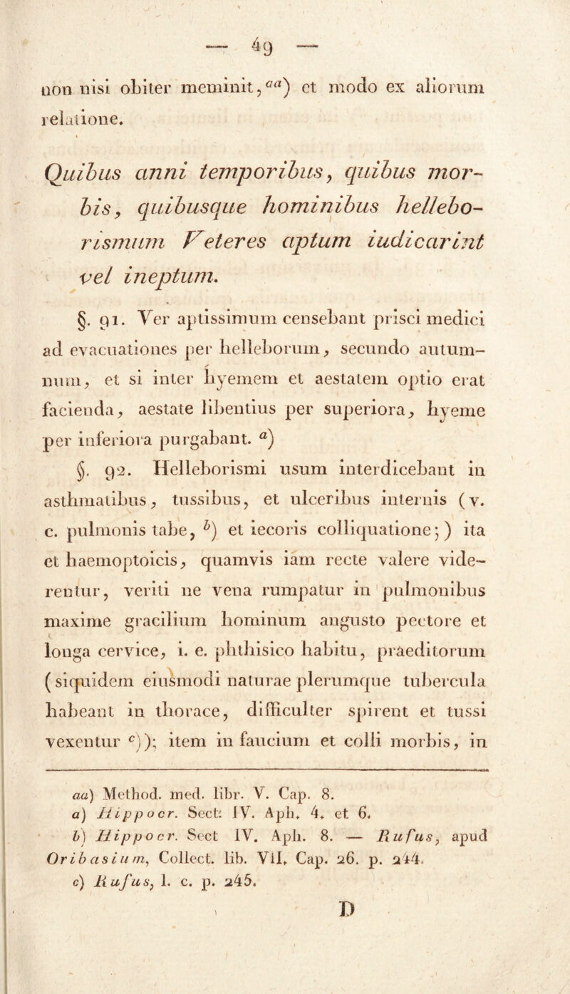 4 9 nonnisi obiter meminit,aa) et moclo ex aliorum relatione* i Quibus anni temporibus, quibus mor- bis, quibusque hominibus hellebo- rismum Feteres aptum iudicarint vel ineptum. §. 91. Ver aptissimum censebant prisci medici ad evacuationes per helleborum, secundo au tum- ✓ mini, et si inter byemem et aestatem optio erat facienda, aestate libentius per superiora, hyeme per inferiora purgabant. a) 92. Helleborismi usum interdicebant in asthmatibus , tussibus, et ulceribus internis (v. c. pulmonis tabe, h) et iecoris coi liquatione) ) ita et haemoptoicis, quamvis iam recte valere vide- rentur, veriti ne vena rumpatur in pulmonibus maxime gracilium hominum angusto pectore et longa cervice, i. e. phthisico habitu, praeditorum (siquidem eiusmodi naturae plerumque tubercula habeant in thorace, difficulter spirent et tussi vexentur c))\ item in faucium et colli morbis, in aa) Method. med. libr. Y. Cap. 8. a) Hippocr. Sect: IV. Apii» 4* et 6. b) Hippo cr. Sect 1Y. Apii. 8. — Rufus, apud Oribasium, Collect. lib. Vih Cap. 26. p. 244. c) Rufus, 1. c. p. a45. D