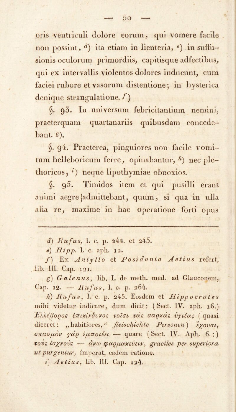 otis ventriculi dolore eorum, qui vomere facile , non possint, d) ita etiam in lienteria, e) in suffu- sionis oculorum primordiis, capitisque adfectibus, qui ex intervallis violentos dolores inducunt, cum faciei rubore et vasorum distentione; in hysterica denique strangulatione. /) §. q5. In universum febricitantium nemini, praeterquam quartanariis quibusdam concede- bant. &). §. g4. Praeterea, pinguiores non facile vomi- tum helleboricum ferre, opinabantur, h) nec ple- thoricos, l) neque lipothymiae obnoxios. §. 95. Timidos item et qui pusilli erant animi aegre [admittebant, quum, si qua in ulla alia re, maxime in hac operatione forti opus d) Rufus, L c. p. 244. et 245. e) Jiipp. 1. c. apii. 12. f) Ex Anlyllo et Posidonio Aetius referi, lib. HI. Gap. 121. g) Galenus, lib. I. de meth. med. ad Glauconem, Gap. 12. — jRufus, 1. c. p. 264. h) Rufus, 1. c. p. 245. Eosdem et Hi pp 0 erat es milii videtur indicare, dum dicit: (Sect. IV. apii. 16.) JdlXepodos innrirSuvoG tolgl xdg aapy.ag vyitag ( quasi diceret: „habitiores,'c jleischichte Personen) s/ovac, cnaauov yaQ ipnoiiu — quare (Sect. IV. Apb. 6.:) Tovg ioyvovg — aveo cpappaxeusiv, graciles per superiora ut purgentur, imperat, eadem ratione*.