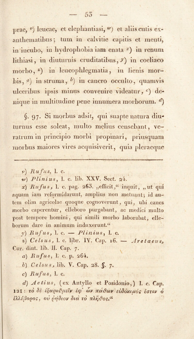 anthematibus ; tum in calvitie capitis et menti, in incubo, in hydrophobia iam enata x) in renum lithiasi, in diuturnis cruditatibus,/) in coeliaco morbo, z) in leucophlegmatia, in lienis mor- bis, a) in struma, h) in cancro occulto, quamvis ulceribus ipsis minus convenire videatur, c) de- nique in multitudine pene innumera morborum. d) §. 97. Si morbus adsit, qui suapte natura diu- turnus esse soleat, multo melius censebant, ve- ratrum in principio morbi propinari, priusquam morbus maiores vires acquisiverit, quia pleracque tA Rufus, 1. c. w) Plinius, 1. c. lib. XXV. Sect. 24. x) Fi ufus, 1. c. pag. 263. „efficit,“ inquit, „ut qui aquam iam reformidarunt, amplius 11011 metuant; id au- tem olirn agricolae quoque cognoverunt, qui, ubi canes morbo caperentur, elleboro purgabant, ac medici multo post tempore liomini, qui simili morbo laborabat, elle- borum dare in animum induxerunt.a y) Rufus, 1. c. — Plinius, 1. c. z) Celsus, 1. c. libr. IV. Cap. 16. — Are taeus, Cur. diut. lib. II. Cap. 7. a) Fiufus, 1. c. p. 264. lj 1 o e l s u s , lib. V. Capf 28. $. 7. c) Piufus, 1. c. d) Aetius, (ex Antyllo et Posidonio,) 1. c. Cap. 121: zo icf wv nddcov evdoxLuog eanv 6 W.sftopog, ov odSiov did ro