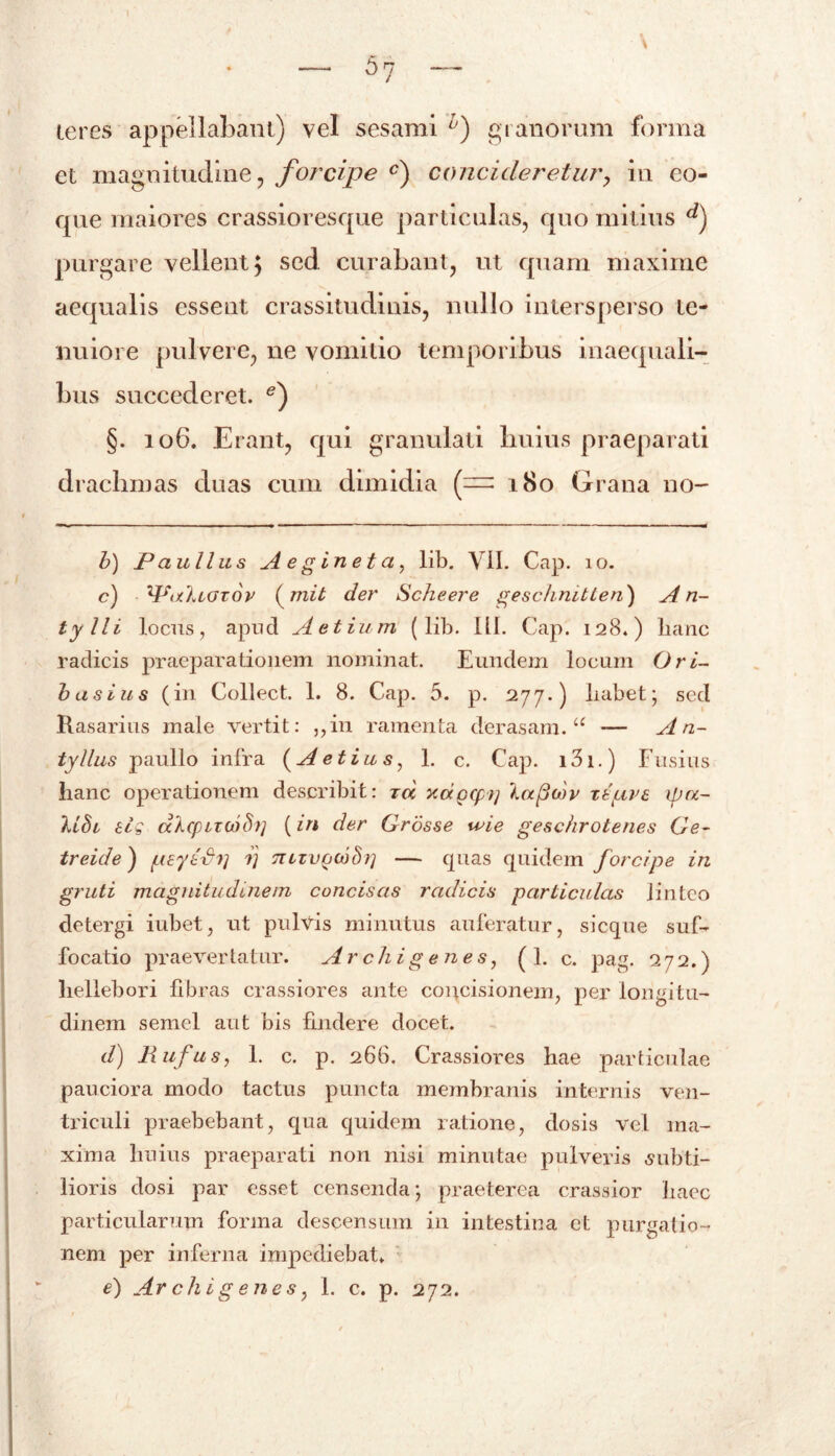 teres appellabant) vel sesami h) granorum forma et magnitudine, forcipe c) concideretur, in co- que maiores crassioresque particulas, quo mitius d) purgare vellent, sed curabant, ut quam maxime aequalis essent crassitudinis, nullo intersperso te- nuiore pulvere, ne vomitio temporibus inaequali- bus succederet. e) §. 106. Erant, qui granulali huius praeparati drachmas duas cum dimidia (— 180 Grana no- b) Paullus A e g in e t a, lib. Vil. Cap. 10. c) WuIlgtov (mit der Scheere geschmtten) A n- tylli ] .ocus, apud Aetium (lib. III. Cap. 128.) hanc radicis praeparationem nominat. Eundem locum Ori- basius (in Collect. 1. 8. Cap. 5. p. 277.) habet; sed Rasarius male vertit: ,,in ramenta derasam. u — A n- tyllus paullo infra (A e t iu s, 1. c. Cap. i3i.) Fusius hanc operationem describit: tu ycapcpt] Xaftdtv re fave ipu- USi eig dhcpizoib)] (in der Grosse tvie geschrotenes Ge- treule) peyefip ij Tiizvptdhi'] — quas quidem forcipe in gruti magnitudinem concisas radicis particulas linteo detergi iubet, ut pulvis minutus auferatur, sicque suf- focatio praevertatur. Archigenes, ( 1. c. pag. 272.) hellebori libras crassiores ante concisionem, per longitu- dinem semel aut bis findere docet. d) liufus, 1. c. p. 266. Crassiores hae particulae pauciora modo tactus puncta membranis internis ven- triculi praebebant, qua quidem ratione, dosis vel ma- xima huius praeparati non nisi minutae pulveris subti- lioris dosi par esset censenda; praeterea crassior haec particularum forma descensum in intestina et purgatio- nem per inferna impediebat» e) Archigenes, 1. c. p. 272.