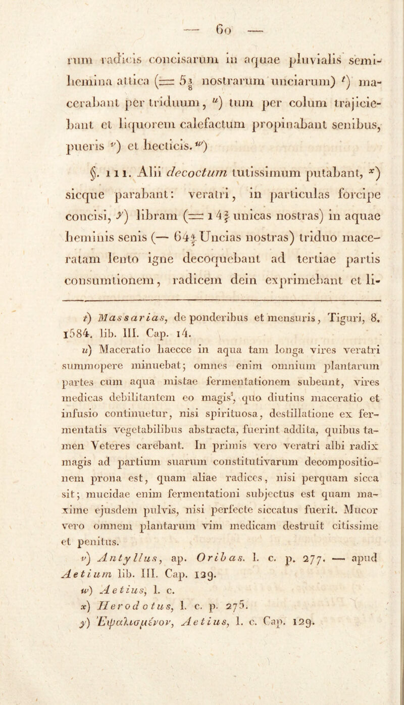 nim radicis concisarum in aquae pluvialis semi- licniina attica (— 5* nostrarum unciarum) *) ma- cerabant per triduum, u) tum per colum trajicie- bant et liquorem calefactum propinabant senibus, pueris v) et hecticis.') §.m. AI ii decoctum tutissimum putabant, *) sicque parabant: veratri, in particulas forcipe concisi, y) libram (~ 14f- unicas nostras) in aquae heminis senis (— 64^Uncias nostras) triduo mace- ratam lento igne decoquebant ad tertiae partis consumtionem, radicem dein exprimebant et li- /) Mas sarias, de ponderibus et mensuris, Tiguri, 8, l584. lib. III. Cap. i4. u) Maceratio liaecce in aqua tam longa vires veratri summopere minuebat; omnes enim omnium plantarum partes cum aqua mistae fermentationem subeunt, vires medicas debilitantem eo magis3, quo diutius maceratio et infusio continuetur, nisi spirituosa, destillatione ex fer- mentatis vegetabilibus abstracta, fuerint addita, quibus ta- men Veteres carebant. In primis vero veratri albi radix magis ad partium suarum constitutivarum decompositio- nem prona est, quam aliae radices, nisi perquam sicca sit:; mucidae enim fermentationi subjectus est quam ma- xime ejusdem pulvis, nisi perfecte siccatus fuerit. Mucor vero omnem plantarum vim medicam destruit citissime et penitus. e) ylntyllus, ap. Oribas. 1. c. p„ 277. — apud Aetium lib. III. Cap. 129. iv) Aetius, 1. c. x) Herodotus, 1. c. p. 275.