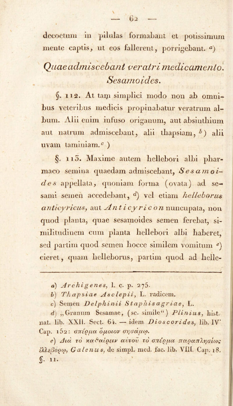 mente captis , ut eos fallerent , porrigebant. a) Qucie admiscebant veratri medicamento. Sesamoides. §. 112. At taiji simplici modo non ab omni- bus veteribus medicis propinabatur veratrum al- bum. Alii enim infuso origanum, aut absinthium aut natrum admiscebant, alii thapsiam, alii uvam laminiam.c ) §. 115. Maxime autem bellebori albi phar- maco semina quaedam admiscebant, Sesamoi- des appellata, quoniam forma (ovata) ad se- sami semen accedebant, d) vel etiam helleborus anticyricas, aut An t i cyri c on nuncupata, non quod planta, quae sesamoides semen ferebat, si- militudinem cum planta hellebori albi haberet, sed parlim quod semen hoece similem vomitum *) cieret, quam helleborus, parlim quod ad helle- a) Archigenes, 1. c. p. 275. b) T hapsiae As clepi i, L. radicem. c) Semen Delphi ni i Staphis agria e, L. d) „ Granum Sesamae, (sc. simile “) Plinius, List, nat. lib. XXI1. Sect. 64. — idem Dioscorides, lib. IV* Cap. i52: OTTtQpa opoiov G?] a apto. e) dux to xahaiQEiv amov to GixtQpa naoaTrljiGicog iKlsjjOQtp, Galenus, de simpl. med. fac. lib. VIII. Cap. 18.