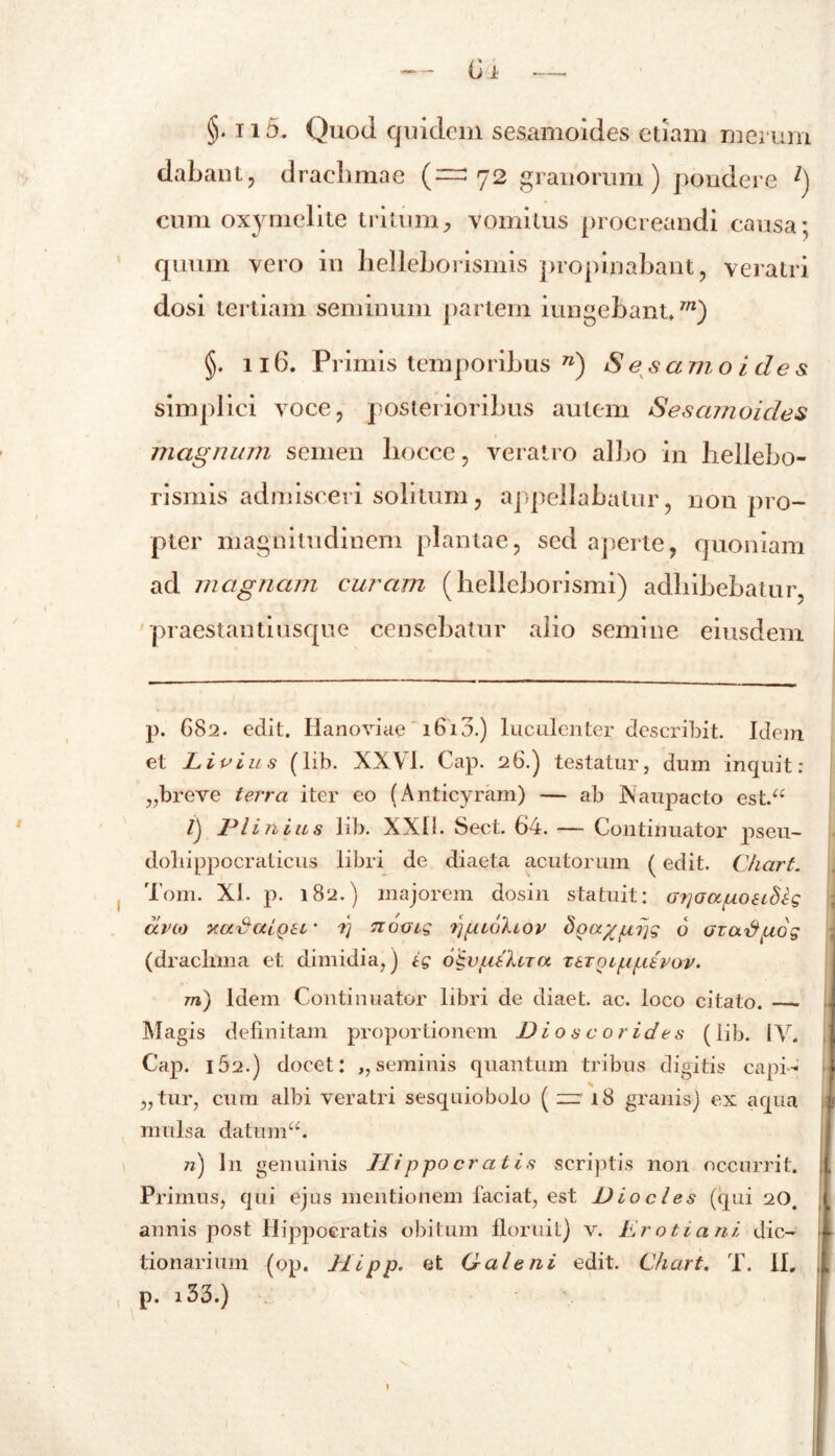 §. ii5. Quod quidem sesamoides etiam merum dabant, dracbmae (=^72 granorum) pondere l) cum oxymelite tritum^ vomitus procreandi causa; quum vero in lielieborismis propinabant, veratri dosi tertiam seminum partem iungebant.m) §. 116. Primis temporibus n) S e s a m o i des simplici voce, posterioribus autem Sesamoides magnum semen liocce, veratro albo in lieliebo- rismis admisceri solitum, appellabatur, non pro- pter magnitudinem plantae, sed aperte, quoniam ad magnam curam (helleborismi) adbibebatur, praestantiusque censebatur alio semine eiusdem p. 682. edit. Hanoviae 1613.) luculenter describit. Idem et Livius (lib. XXVI. Cap. 26.) testatur, dum inquit: „breve terra iter eo (Anticyram) — ab Naupacto est.“ /) Plinius lib. XXII. Sect. 64. — Continuator pseu- doliippocraticus libri de diaeta acutorum (edit. Chart. Tom. XI. p. 182.) majorem dosin statuit: G?]aapoei8lg ara yadalQSL' rj noGig ppiohov doa%p?ig 6 ozad.uog (drachma et dimidia,) ig o^vgtkna xarQiputvov. m) Idem Continuator libri de diaet. ac. loco citato. Magis definitam proportionem Dio s c 0 rides (lib. IV. Cap. 162.) docet: ,, seminis quantum tribus digitis capi- atur, cum albi veratri sesquiobolo ( zr 18 granis) ex aqua mulsa datum n) In genuinis Hippocratis scriptis non occurrit. Primus, qui ejus mentionem faciat, est Dio cies (qui 20. annis post Hippocratis obitum floruit) v. Eroti ani dic- tionarium (op. Hipp. et Galeni edit. Chart. T. II.