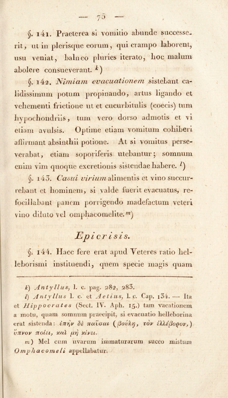 <jj, i4i. Praeterea si vomitio abunde successe- rit ut in picrisque eorum, qui crampo laborent, usu veniat, balneo pluries iterato, lioc malum abolere consueverant. *) §. i42. Nimiam evacuationem sistebant ca- lidissimum potum propinando, artus ligando et vehementi frictione ut et cucurbitulis (coecis) tum hypochondriis, tum vero dorso admotis et vi etiam avulsis. Optime etiam vomitum cohiberi affirmant absinthii potione. At si vomitus perse- verabat, etiam soporiferis utebantur; somnum enim vim quoque excretionis sistendae habere. * l) §. i43. Casui virium alimentis et vino succur- rebant et hominem, si valde fuerit evacuatus, re- fociliabant panem porrigendo madefactum veteri vino diluto vel omphacomelite. Epicr isis. §. i44. Haec fere erat apud Veteres ratio hel- leborismi instituendi, quem specie magis quam k) An ty Ilus, 1. c. pag. 282, 283. l) Antyllus 1. c. et Aelius, L c. Cap. i34.— Ita et Hippocrates (Sect. IVr. Aph. 15.) tam vacationem a motu, quam somnum praecipit, si evacuatio lielleborina erat sistenda: inr]v navcsai (fiovhy, xov iilifioQov,) vtivov notu, ani pii] aiva. ) m) Mei cum uvarum immaturarum succo mistum