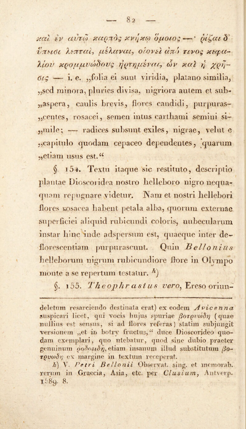 82 xctl b v atheo xaQJtdg xvi]x(o o/uoiog — * qlQcu b V7tu6c 'khnrod) psXccvat, olovtl dn '> rcvog xzycc- liov x(jOjU/uvd)dovg ij(>TiyLi8i’((f., oh' xal rj %Q?i~ 6i-g —- i. e. „folia ei simi viridia, platano similia, „scd minora, pluries divisa, nigriora autem et sub- „aspera, caulis brevis, flores candidi, purpuras- „centes, rosacei, semen intus cartbami semini si- „milo; — radices subsunt exiles, nigrae, velut e capitulo quodam cepaceo dependentes, quarum „etiam usus est.a § 154. Textu itaque sic restituto, descriptio plantae Dioscoridea nostro helleboro nigro nequa- quam repugnare videtur. Nam et nostri hellebori flores uosacea habent petala alba, quorum externae super ficiei aliquid rubicundi coloris, nubecularum instar hinc inde adspersum est, quaeque inter de- florescendam purpurascunt. Quin JBellonius helleborum nigrum rubicundiore flore in Olympo monte a se repertum testatur. h) §. i 55. The ophr ast us vero, Ereso oriun- deletum resarciendo destinata erat) ex eodem Avicenna auspicari licet, qui vocis lnijus spuriae (HoTQVioSt] (quae nullius est sensus, si ad flores referas) statim subjungit versionein ,,et in botry fructus, “ duce Dioscorjdeo quo- dam exemplari, quo utebatur, quod sine dubio praeter genuinum pofionSt], etiam insanum illud substitutum fio- TQvo)8r, ex margine in textum receperat. /z) V. Petri Bello ni i Observat sing. et memorab. rerum in Graecia, Asia, etc. per Clusium, Antverp-