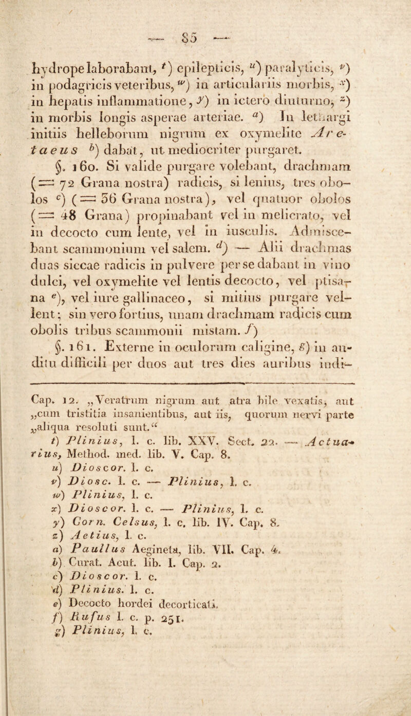 / — 85 — hydrope laborabant, *) epilepticis, “) paralyticis, p) in podagricis veteribus,w) in articulariis morbis, * * * * v) in hepatis inflammatione, ?) in ictero diuturno, z) in morbis longis asperae arteriae. a) In lethargi initiis helleborum nigrum ex oxymelitc Are- tcieus b) dabat, ut mediocriter purgaret. 160. Si valide purgare volebant, drachmam (^72 Grana nostra) radicis, si lenius, tres obo- los c) (— 56 Grana nostra), vel qnatuor obolos (“ Grana) propinabant vct in melicrato, vel in decocto cum lente, vel in iusculis. Admisce- bant scammonium vel salem. d) — Alii drachmas duas siccae radicis in pulvere per se dabant 111 vino dulci, vel oxymelite vel lentis decocto, vel ptisar na e), vel iure gallinaceo, si mitius purgare vel- lent ; sin vero fortius, unam drachmam radicis cum obolis tribus scammonii mistam, f) §. 161. Externe in oculorum caligine, £) in au- di? u difficili per duos aut tres dies auribus indi— Cap, 12. „ Veratrum nigrum aut atra hilo vexatis $ aut „cum tristitia insanientibus, aut iis, quorum nervi parte ^aliqua resoluti sunt.“ t) Plinius, 1. c. lib. XXV. Sect* 22. — .Ac tua■* rius, Method. med. lib. V. Cap. 8. u) Di os cor. 1. c. v) Diosc. 1. c. — Plinius, 1. c. w) Plinius, 1. c. x) D i o s c or. 1. c. — Plinius, 1. c. y) Corti. Celsus, 1. c. lib. IV. Cap, 8. z) Aetius, 1. c. a) Paullus Aegineta, lib. VIL Cap. 4. b) Curat. Acut. lib. I. Cap. 2. c) D io s c or. 1. c. d) Plinius. 1. c. <?) Decocto hordei decorticati. f) Rufus 1. c. p. 251. £■) Plinius, 1. e.