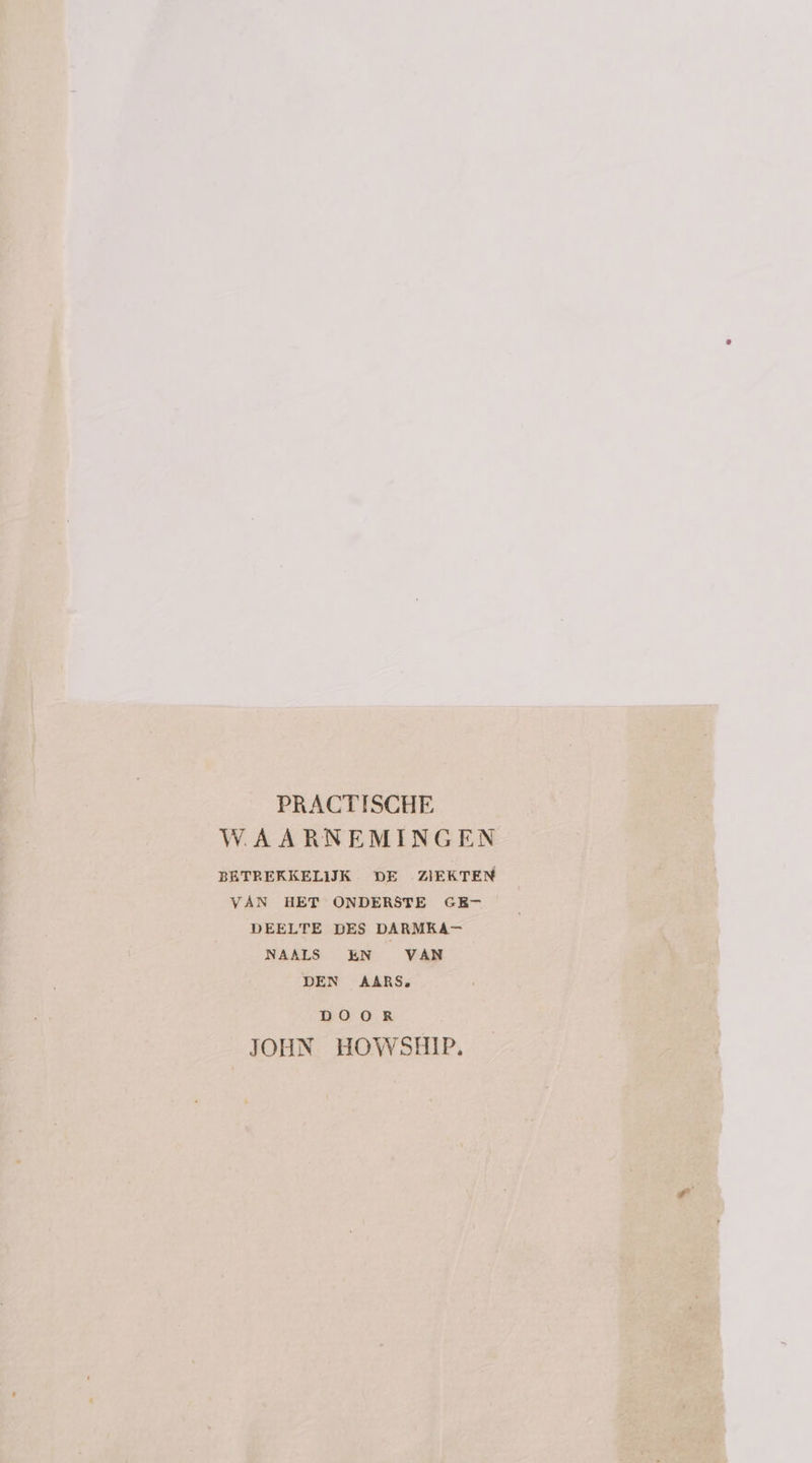 PRACTISCHE WAARNEMINGEN BETREKKELIJK DE ZIEKTEN VAN HET ONDERSTE GE- DEELTE DES DARMKA- NAALS EN VAN DEN AARS. DOOR JOHN HOWSHIP.