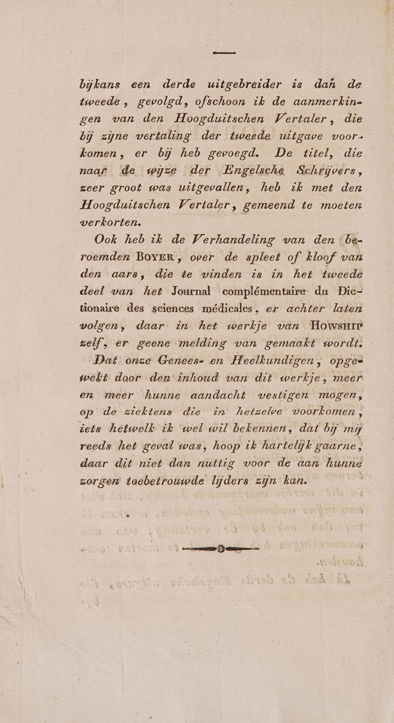 bijkans een derde uitgebreider is dan de tweede , gevolgd, ofschoon ik de aanmerkin- gen van den Hoogduitschen Vertaler, die by zyne vertaling der tweede uitgave voor- komen, er by heb gevoegd. De titel, die naar de wijze der Engelsche Schrijvers, zeer groot was uitgevallen, heb ik met den Hoogduitschen Vertaler, gemeend te moeten verkorten. | Ook heb tk de Verhandeling van den be- roemden BOYER, over de spleet of kloof van den aars, die te vinden is in het tweede deel van het Journal complémentaire du Dic- tionaire des sciences médicales, er achter laten volgen, daar in het werkje van Howsure zelf, er geene melding van gemaakt wordt. Dat onze Genees- en Heelkundigen, opges welt. door den“inhoud van dit werkje, meer en meer hunne aandacht vestigen mogen, op de ziektens die in hetselve voorkomen, iets hetwelk ik ‘wel wil bekennen, dat bij my reeds het geval was, hoop ik hartelijk gaarne, daar dit niet dan nuttig voor de aan hunne zorgen taebetrouwde lijders zijn kan.