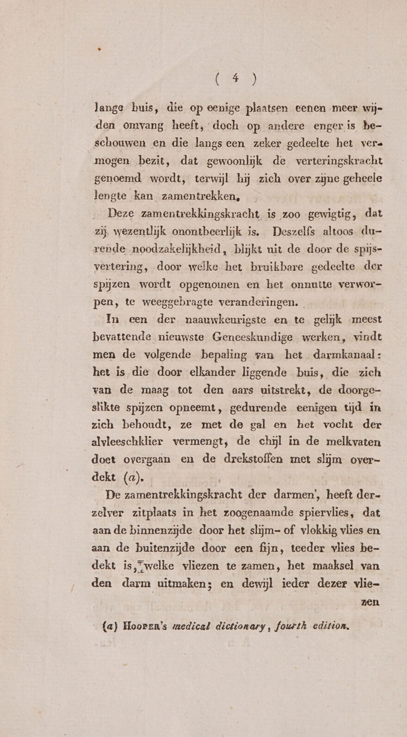 DE) lange buis, die op eenige plaatsen eenen meer wij= den omvang heeft, doch op andere enger is he- schouwen en die langs een zeker gedeelte het vere mogen bezit, dat gewoonlijk de verteringskracht genoemd wordt, terwijl hi zich over zijne geheele lengte kan zamentrekken, Deze zamentrekkingskracht is zoo gewigtig, dat zij wezentlijk onontbeerlijk is. Deszelfs altoos du- rende noodzakelijkheid, blijkt uit de door de spijs- vertering, door welke het bruikbare gedeelte der spijzen wordt opgenomen en het onnutte verwor- pen, te weeggebragte veranderingen. In een der naauwkeurigste en te gelijk „meest bevattende nieuwste Geneeskundige werken, vindt men de volgende bepaling van het darmkanaal: het is die door elkander liggende buis, die zich van de maag tot den aars uitstrekt, de doorge- slikte spijzen opneemt, gedurende eenigen tijd in zich behoudt, ze met de gal en het vocht der alvleeschklier vermengt, de chil in de melkvaten doet overgaan en de drekstoffen met slijm over- dekt (a). De ame ekkinanicht der darmen’, heeft der- zelver zitplaats in het zoogenaamde spiervlies, dat aan de binnenzijde door het slijm- of vlokkig vlies en aan de buitenzijde door een fijn, teeder vlies be- dekt is,*welke vliezen te zamen, het maaksel van den darm uitmaken; en dewijl ieder dezer vlie- zen {a) Hoopen's medical dictionary, fourth edition,