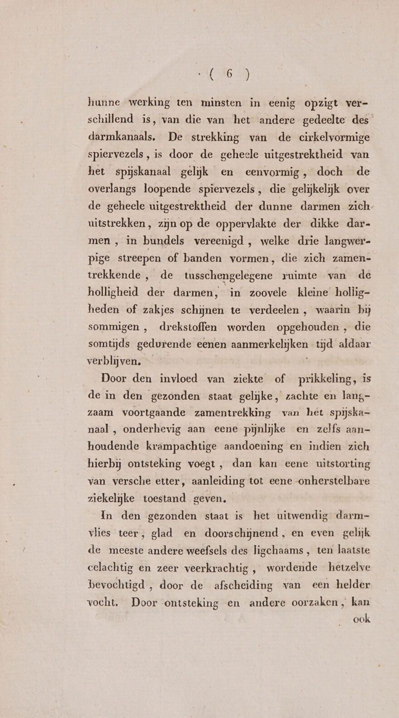 C6 =) hunne werking ten minsten in eenig opzigt ver- schillend is, van die van het andere gedeelte des darmkanaals, De strekking van de cirkelvormige spiervezels, is door de geheele uitgestrektheid van het spijskanaal gelyk en eenvormig, doch de overlangs loopende spiervezels, die gelijkelijk over de geheele uitgestrektheid der dunne darmen zich uitstrekken, zijn op de oppervlakte der dikke dar- men, in bundels vereenigd , welke drie langwer- pige streepen of banden vormen, die zich zamen- trekkende , de tusschengelegene ruimte van de holligheid der darmen, in zoovele kleine hollig- heden of zakjes schynen te verdeelen , waarin bij sommigen , drekstoffen worden opgehouden, die somtijds gedurende eenen aanmerkelijken tijd aldaar verblijven, | Door den invloed van ziekte of prikkeling, is de in den gezonden staat gelijke, zachte en lang- zaam voortgaande zamentrekking van het spijska- naal , onderhevig aan eene pijnlijke en zelfs aan- houdende krampachtige aandoening en indien zich hierbij ontsteking voegt, dan kan eene uitstorting van versche etter, aanleiding tot eene -onherstelbare ziekelijke toestand geven. In den gezonden staat is het uitwendig darm- vlies teer, glad en doorschynend, en even gelijk de meeste andere weefsels des ligchaams , ten laatste celachtig en zeer veerkrachtig , wordende hetzelve bevochtigd , door de afscheiding van een helder vocht. Door ontsteking en andere oorzaken , kan ook