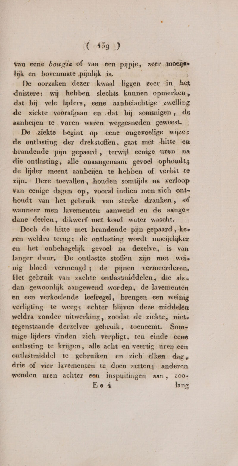 van eene bougie of van een pijpjes zeer. moeije= lyk en bovenmate pynlyk is, De oorzaken dezer kwaal liggen zeer in het duistere: wij hebben slechts kunnen opmerken, dat bij vele lijders, eene aanbeiachtige zwelling de ziekte voorafgaan en dat bij sommigen, de aanbeyen te voren waren weggesneden geweest. _ De ziekte begint op eene ongevoelige wijzes de ontlasting der drekstoffen, gaat met -hitte er brandende pyn gepaard, terwijl eenige uren na die ontlasting, alle onaangenaam gevoel ophoudts de lijder meent aanbeijen te hebben of verhit te zijn. Deze toevallen, houden somtijds na verloop van eenige dagen op, vooral indien men zich ont= houdt van het gebruik van sterke dranken, of wanneer men lavementen aanwend en de aange= dane deelen, dikwerf met koud water wascht. Doch de hitte met brandende pijn gepaard , ke- ren weldra terug: dé ontlasting wordt moeijelijker en het onbehagelijk gevoel na dezelve, is van langer duur, De ontlastte stoffen zijn met weie nig bloed vermengd; de pijnen vermeerderen, Het gebruik van zachte ontlastmiddelen, die als~ dan gewoonlijk aangewend worden, de lavementen en een verkoelende leefregel, brengen een weinig verligting te weeg: echter blijven deze middelen weldra zonder uitwerking, zoodat de ziekte, niet- têgenstaande derzelver gebruik, toeneemt. Som= mige lijders vinden zich verpligt, ten einde eene ontlasting te krijgen, alle acht en veertig uren een ontlastmiddel te gebruiken en zich elken dag, drie of vier lavementen te doen zetten: anderen wenden uren achter een inspuitingen aan, zoo Ee 4 lang