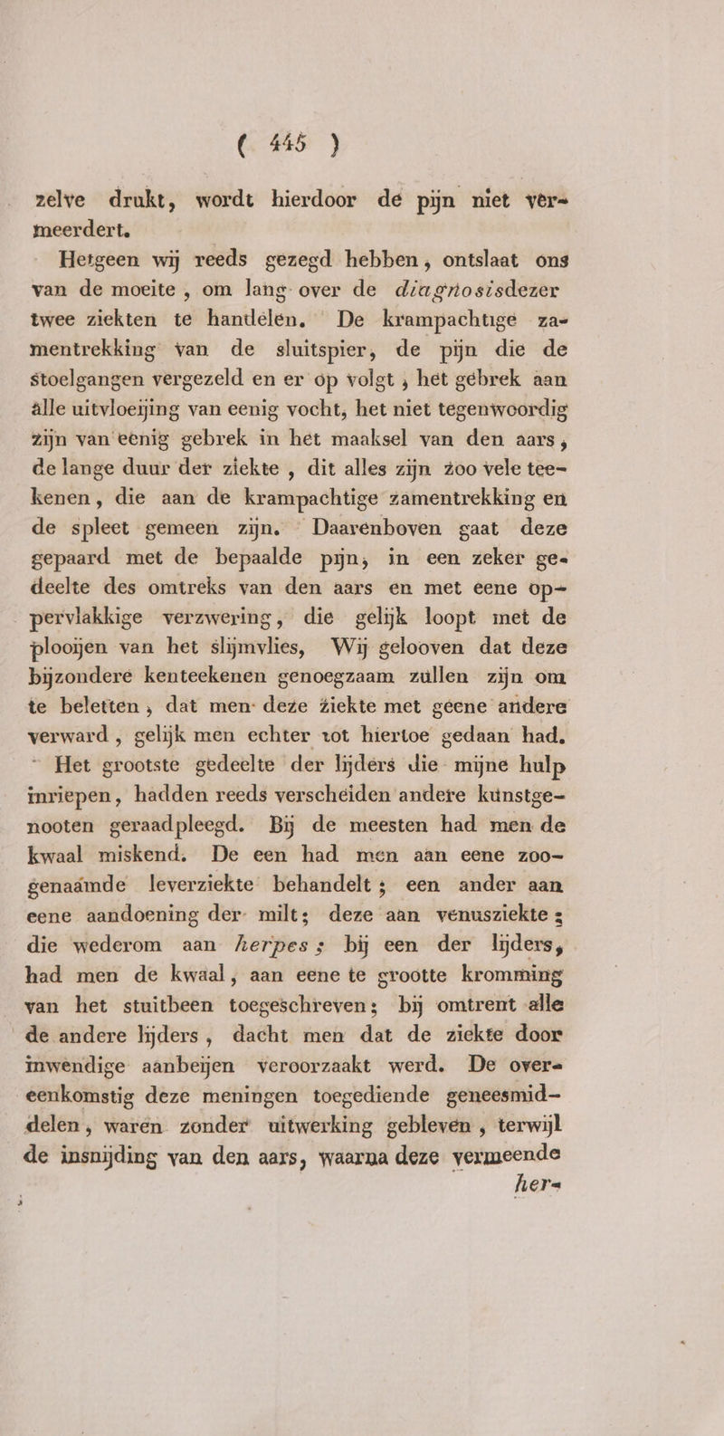 zelve drukt, wordt hierdoor de pijn niet vêr= meerdert. Hetgeen wij reeds gezeed hebben, ontslaat ons van de moeite , om lang over de diagrosisdezer twee ziekten te handelen, De krampachtige za= mentrekking van de sluitspier, de pijn die de stoelgangen vergezeld en er op volgt , het gebrek aan alle uitvloeijing van eenig vocht, het niet tegenwoordig zijn van eenig gebrek in het maaksel van den aars; de lange duur der ziekte , dit alles zijn zoo vele tee= kenen, die aan de krampachtige zamentrekking en de spleet gemeen zijn, Daarenboven gaat deze gepaard met de bepaalde pin, in een zeker ge= deelte des omtreks van den aars en met eene op- pervlakkige verzwering, die gelijk loopt met de plooien van het slijmvlies, Wij gelooven dat deze bijzondere kenteekenen genoegzaam zullen zijn om te beletten , dat men: deze ziekte met geene andere verward , gelijk men echter tot hiertoe gedaan had, Het grootste gedeelte der lijders die mijne hulp inriepen, hadden reeds verscheiden andere kunstge- nooten geraadpleegd. Bij de meesten had men de kwaal miskend. De een had men aan eene zoo- genaamde leverziekte behandelt; een ander aan eene aandoening der milt; deze aan venusziekte 3 die wederom aan herpes; bi een der lijders, had men de kwaal, aan eene te grootte kromming van het stuitbeen toegeschreven; by omtrent alle de andere lijders, dacht men dat de ziekte door inwendige aanbeijen veroorzaakt werd. De over= eenkomstig deze meningen toegediende geneesmid- delen, waren zonder uitwerking gebleven , terwijl de insnijding van den aars, waarna deze vermeende hers *