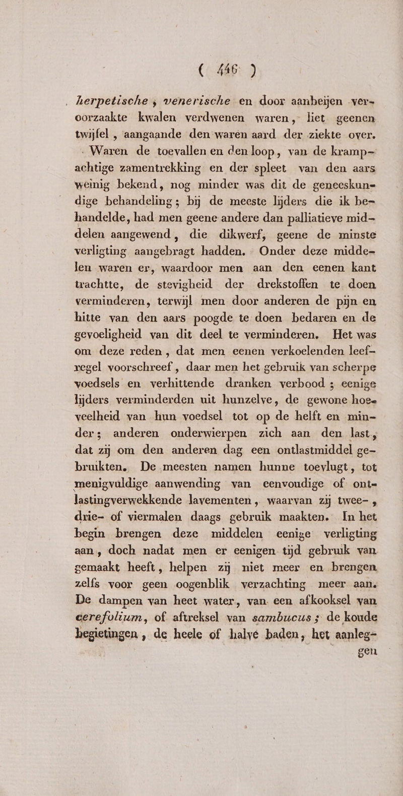 ‚ herpetische ‚ venerische en door aanbeien ver- oorzaakte kwalen verdwenen waren, liet geenen twijfel , aangaande den waren aard der ziekte over. - Waren de toevallen en den loop, van de kramp achtige zamentrekking en der spleet van den aars weinig bekend, nog minder was dit de geneeskun= dige behandeling; by de meeste lijders die ik be= handelde, had men geene andere dan palliatieve mid delen aangewend, die dikwerf, geene de minste verligting aangebragt hadden. Onder deze midde- len waren er, waardoor men aan den eenen kant trachtte, de stevigheid der drekstoffen te doen verminderen, terwijl men door anderen de pijn en hitte van den aars poogde te doen bedaren en de gevoeligheid van dit deel te verminderen. Het was om deze reden , dat men eenen verkoelenden leef- regel voorschreef , daar men het gebruik van scherpe voedsels en verhittende dranken verbood ; eenige lijders verminderden uit hunzelve, de gewone hoe= veelheid van hun voedsel tot op de helft en min- der; anderen onderwierpen zich aan den last, dat zij om den anderen dag een ontlastmiddel ge- bruikten. De meesten namen hunne toevlugt, tot menigvuldige aanwending van eenvoudige of ont-— lastingverwekkende lavementen „ waarvan zy twee- , drie- of viermalen daags gebruik maakten. In het begin brengen deze middelen eenige verligting aan, doch nadat men er eenigen tijd gebruik van gemaakt heeft, helpen zy miet meer en brengen. zelfs voor geen oogenblik verzachting meer aan. De dampen van heet water, van. een afkooksel van cerefolium, of aftreksel van sambucus ; de koude hegietingen , de heele of halyé baden, het aanleg- gen
