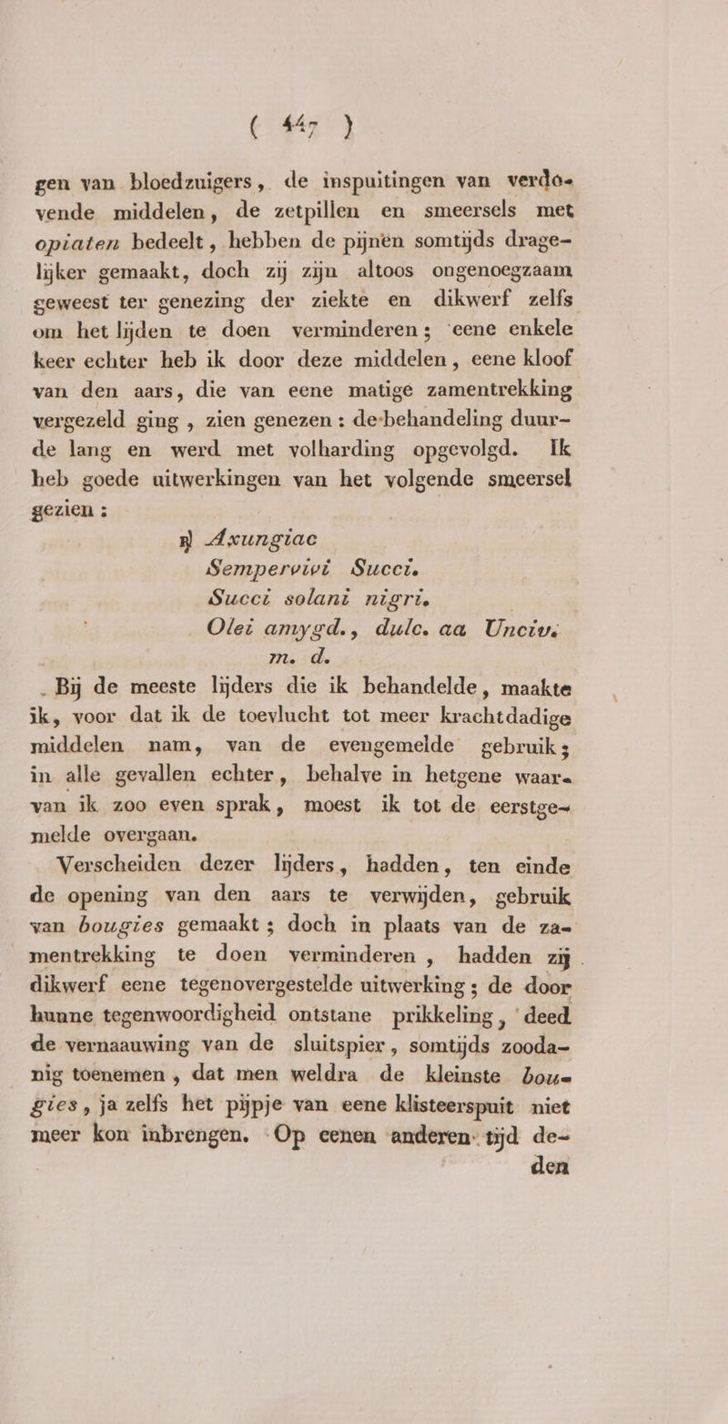 gen van bloedzuigers, de inspuitingen van verdo« vende middelen, de zetpillen en smeersels met opiaten bedeelt , hebben de pijnen somtijds drage- lijker gemaakt, doch zij zijn altoos ongenoegzaam geweest ter genezing der ziekte en dikwerf zelfs om het lijden te doen verminderen; ‘eene enkele keer echter heb ik door deze middelen , eene kloof van den aars, die van eene matige zamentrekking vergezeld ging , zien genezen : de-behandeling duur- de lang en werd met volharding opgevolgd. Ik heb goede uitwerkingen van het volgende smeersel gezien : B nnie Sempervivt Succi. Succi solani nigri. Ole: amygd., dulce. aa Unciv. | m. d. _ By de meeste lijders die ik behandelde, maakte ik, voor dat ik de toevlucht tot meer krachtdadige middelen nam, van de evengemelde gebruiks in alle gevallen echter, behalve in hetgene waar. van ik zoo even sprak, moest ik tot de eerstge~ melde overgaan. Verscheiden dezer lijders, hadden, ten einde de opening van den aars te verwijden, gebruik van bougies gemaakt ; doch in plaats van de za- mentrekking te doen verminderen , hadden zij dikwerf eene tegenovergestelde uitwerking ; de door hunne tegenwoordigheid ontstane prikkeling, ‘deed de vernaauwing van de sluitspier, somtijds zooda- nig toenemen , dat men weldra de kleinste Joue gies, jazelfs het pypje van eene klisteerspuit niet meer kon inbrengen. Op eenen anderen: tijd de- den