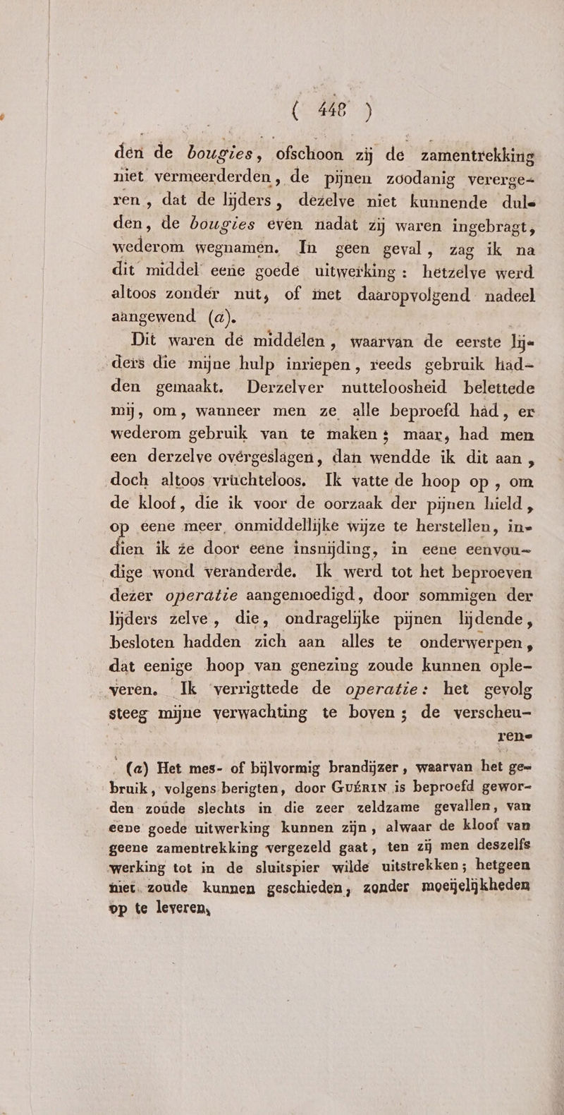 ( 448°) den de bougies, ofschoon zij de zamentrekking niet vermeerderden , de pijnen zoodanig vererge= ren, dat de acte dezelve niet kunnende dule den, de bougies even nadat zij waren ingebragt, enten wegnamen. In geen geval, zag ik na dit middel eene goede uitwerking : hetzelve werd altoos zonder nut, of inet daaropvolgend nadeel aangewend (d). Dit waren de middelen, waarvan de eerste lijn ders die mijne hulp inriepen, reeds gebruik had= den gemaakt. Derzelver nutteloosheid belettede mij, om, wanneer men ze alle beproefd had, er wederom gebruik van te maken + maar, had men een derzelve ovérgeslagen, dan wendde ik dit aan, doch altoos vruchteloos. Ik vatte de hoop op , om de kloof, die ik voor de oorzaak der pynen hield , op eene meer, onmiddellijke wijze te herstellen, in= dien ik ze door eene insnijding, in eene eenvou~ dige wond veranderde. Ik werd tot het beproeven dezer operatie aangemoedigd, door sommigen der liders zelve, die, ondragelyke pijnen lijdende, besloten hadden zich aan alles te onderwerpen, dat eenige hoop van genezing zoude kunnen ople- veren. Ik ‘verrigttede de operatie: het gevolg steeg mijne verwachting te boven; de verscheu- rene (a) Het mes- of bilvormig brandijzer , waarvan het ge= bruik , volgens berigten, door GUERIN is beproefd gewor- den zoude slechts in die zeer zeldzame gevallen, van eene goede uitwerking kunnen zijn, alwaar de kloof van geene zamentrekking vergezeld gaat, ten zij men deszelfs werking tot in de sluitspier wilde uitstrekken; hetgeen miet. zoude kunnen geschieden, zonder moeijelijkheden op te leveren,