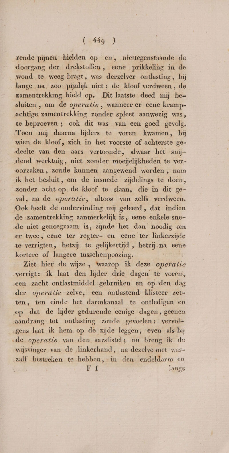 rende pijnen hielden op en, niettegenstaande de doorgang der drekstoflen , eene prikkeling in de wond te weeg bragt, was derzelver ontlasting, bij lange na. zoo- pynlyk niet; de kloof verdween, de zamentrekking hield op. Dit laatste deed my bee sluiten , om de operatie , wanneer er eene kramp- achtige zamentrekking zonder spleet aanwezig was, te beproeven ; ook dit was van een goed gevolg. Toen mij daarna lijders te voren kwamen, by wien de kloof , zich in het voorste of achterste ge- deelte van den. aars vertoonde, alwaar het snij- dend werktuig, niet zonder moeijelijkheden te ver- oorzaken, zoude kunnen aangewend worden , nam ik het besluit, om de insnede zijdelings te doen, zonder acht op de kloof te slaan, die in dit ge- val, na de operatie, altoos van zelfs verdween. Ook heeft de ondervinding mij geleerd, dat indien de zamentrekking aanmerkelijk is, eene enkele sne- de niet genoegzaam is, zynde het dan noodig om er twee, eene ter regter- en eene ter linkerzijde te verrigten, hetzij. te gelijkertijd , hetzij na eene kortere of langere tusschenpoozing. | Ziet hier de wijze , Waarop ik deze operatie verrigt: ík laat den lijder drie dagen te voren, een zacht ontlastmiddel gebruiken en op den dag der operatie zelve, een ontlastend klisteer zet- ten, ten einde het darmkanaal te ontledigen en op dat de lijder gedurende eenige dagen, geenen. aandrang tot ontlasting zoude gevoelen: vervol- gens laat ik hem op de zijde leggen, even als bij .de operatie van den aarsfistel; nu breng ik de wijsvinger van de linkerhand, na dezelve met was- zalf bestreken te hebben, in den endeldarm en Et langs