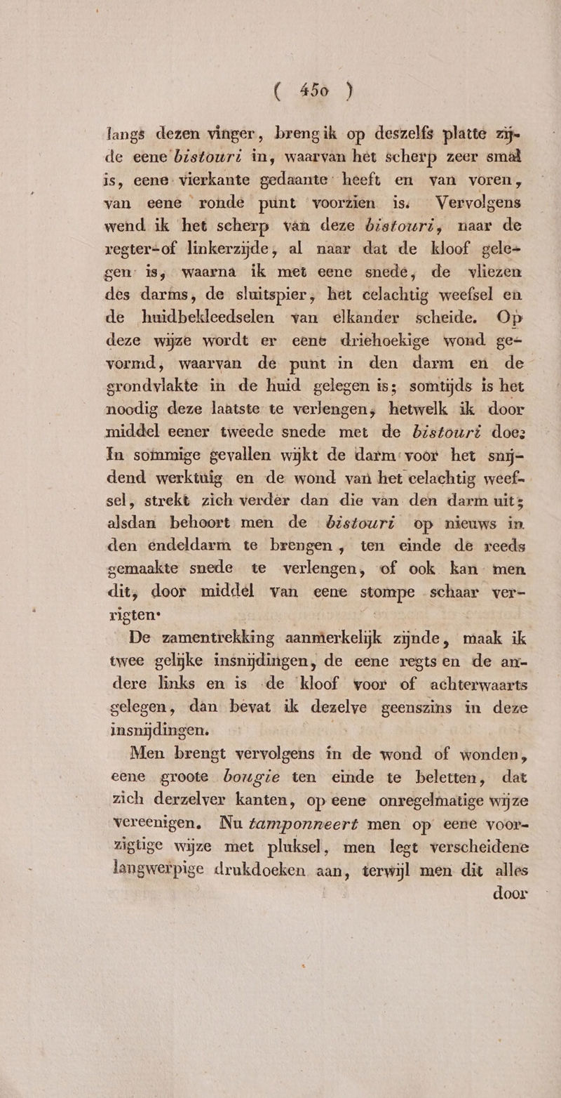 fangs dezen vinger, brengik op deszelfs platte zij- de eene bistouri in, waarvan het scherp zeer smal is, eene vierkante gedaante: heeft en van voren, van eene ronde punt voorzien is Vervolgens wend ik het scherp van deze bistouri, naar de regter-of linkerzijde, al naar dat de kloof gele+ gen is, waarna ik met eene snede, de vliezen des darms, de sluitspier, het celachtig weefsel en de huidbekleedselen van elkander scheide. Op deze wijze wordt er eene driehoekige wond ge- vormd, waarvan de punt in den darm en de grondvlakte in de huid gelegen is; somtijds is het noodig deze laatste te verlengen, hetwelk ik door middel eener tweede snede met de bistowri doez Fn sommige gevallen wijkt de darm:voor het snij- dend werktuig en de wond van het celachtig weef- sel, strekt zich verder dan die van den darm uit; alsdan behoort men de bistouri op nieuws in den endeldarm te brengen, ten einde de reeds gemaakte snede te verlengen, of ook kan men dit, door middel van eene stompe schaar ver- rigten” | De zamentrekking aanmerkelyk zijnde, maak ik twee gelijke insnydingen, de eene regtsen de an- dere links en is -de ‘kloof voor of achterwaarts — gelegen, dan bevat ik dezelve geenszins in deze insnijdingen. in Men brengt vervolgens in de wond of wonden, eene groote bougie ten einde te beletten, dat zich derzelver kanten, op eene onregelmatige wijze vereenigen. Nu ¢amponneert men op eene voor= zigtige wijze met pluksel, men legt verscheidene langwerpige drukdoeken aan, terwijl men dit alles door