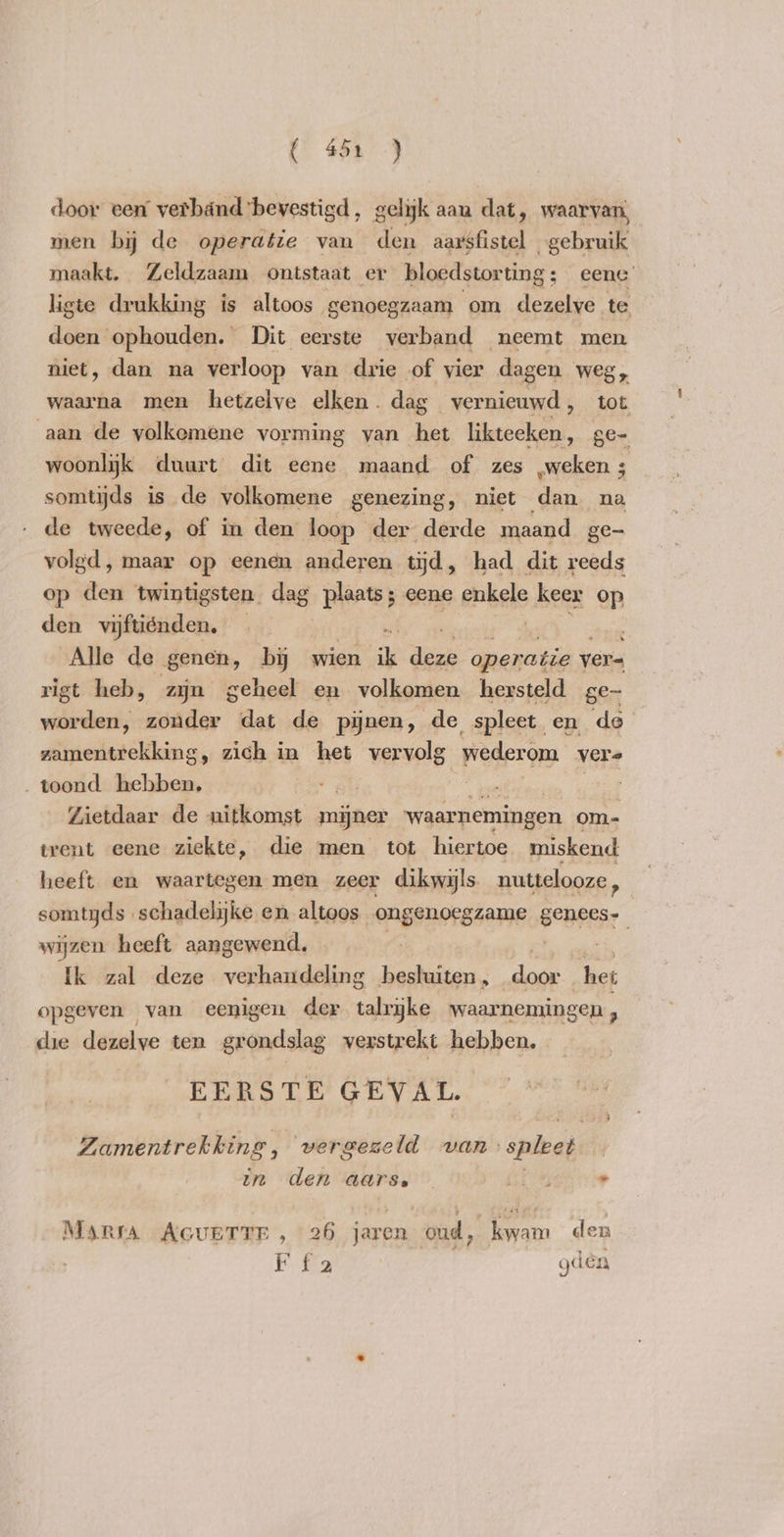 ( 45.) door een verbänd bevestigd , gelijk aan dat, waarvan, men by de operatie van den aarsfistel gebruik maakt. Zeldzaam ontstaat er bloedstorting; eene ligte drukking is altoos genoegzaam om dezelve te dai’ ophouden. Dit eerste verband neemt men niet, dan na verloop van drie of vier dagen weg, waarna men hetzelve elken. dag vernieuwd, tot aan de yolkemene vorming van het SOT ge- woonlijk duurt dit eene maand of zes „weken ; somtijds is de volkomene genezing, niet den na de tweede, of in den loop der derde maand ge- volgd, maar op eenen anderen tijd, had dit reeds op den twintigsten dag plaats; eene enkele keer op den vwiftiénden, > . De Alle de „genen, by wien ik deze operatie ver= rigt heb, zjn geheel en volkomen hersteld ge- worden, zonder dat de pijnen, de spleet en de zamentrekking, zich in het vervolg wederom vers „toond hebben, ats ts | Zietdaar de uitkomst mijner waarnemingen om- trent eene ziekte, die men tot hiertoe miskend heeft en waartegen men zeer dikwijls nuttelooze, somtyds schadelijke en altoos engonorssame it wijzen heeft aangewend. Ik zal deze verhandeling besluiten „ Pek het opgeven van eenigen der talrijke waarnemingen , die dezelve ten grondslag verstrekt hebben. EERSTE GEVAL. Zamentrekking, vergezeld van spleet in den aars. oi . Marsa AGUETTE , 26 jaren oud, kwam den F fa gden