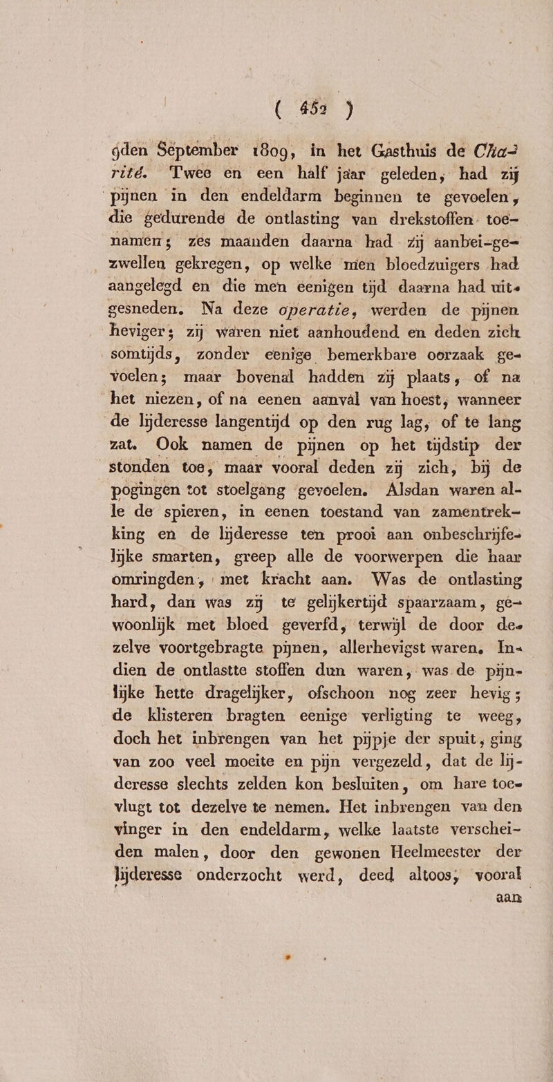 gden September 1809, in het Gasthuis de Cha rité. Twee en een half jaar geleden, had zi ‘pynen in den endeldarm beginnen te gevoelen, die gedurende de ontlasting van drekstoffen. toe- namens zes maanden daarna had zij aanbei-ge- Aer gekregen, op welke men bloedzuigers had aangelegd en die men eenigen tijd daarna had uits gesneden. Na deze operatie, werden de pijnen heviger; zij waren niet aanhoudend en deden zich somtijds, zonder eenige bemerkbare oorzaak ge- voelen; maar bovenal hadden zij plaats, of na het niezen, of na eenen aanval van hoest, wanneer de Ittre langentijd op den rug lag, of te lang zat. Ook namen de pijnen op het tijdstip der | stonden toe, maar vooral deden zy zich, bij de pogingen tot stoelgang gevoelen. Alsdan waren al- le de spieren, in eenen toestand van zamentrek- king en de lyderesse ten proot aan onbeschrijfe- lijke smarten, greep alle de voorwerpen die haar omringden, met kracht aan. Was de ontlasting hard, dan was zy te gelijkertijd spaarzaam, ge- woonlijk met bloed geverfd, terwijl de door dee zelve voortgebragte pijnen, allerhevigst waren, In« dien de ontlastte stoffen dun waren, was de pijn- lijke ‘hette dragelijker, ofschoon nog zeer hevig; de klisteren bragten eenige verligting te weeg, doch het inbrengen van het pijpje der spuit, ging van zoo veel moeite en pijn vergezeld, dat de lij- deresse slechts zelden kon besluiten, om hare toe= vlugt tot dezelve te nemen. Het inbrengen van den vinger in den endeldarm, welke laatste verschei- den malen, door den gewonen Heelmeester der lijderesse onderzocht werd, deed altoos, vooral aan