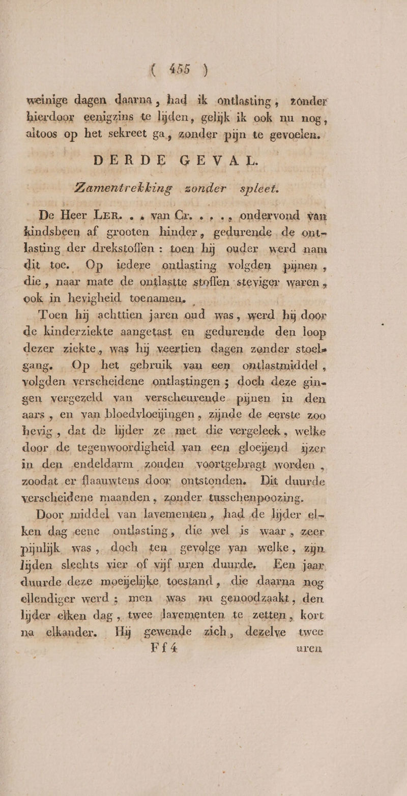weinige dagen daarna, had ik ontlasting, zonder hierdoor eenigzins te lijden, gelijk ik ook nu nog, aitoos op het sekreet ga, zonder pijn te gevoelen. DERDE GEVAL. ZLamentrekking zonder spleet. De Heer Ler. .« van Cr. .,., ondervond van kindsbeen af grooten hinder, gedurende de ont- lasting der drekstoffen : toen hy ouder werd nam dit toe. — Op iedere ontlasting volgden pynen , die, naar mate de ontlastte stnflen steviger waren , ook in hevig sheid. toenamen, Toen hy achttien jaren oud was, ot hj door de kinderziekte aangetast en gedurende den loop dezer ziekte, was hy veertien dagen zonder stoel» gang. Op het gebruik van een ontlastmiddel , volgden verscheidene ontlastingen 3 doch deze gin= gen vergezeld van verscheurende. pijnen in den aars , en van bloedyloeyingen, zijnde de eerste zoo hevig, dat de lider ze met die vergeleek, welke door de tegenwoordigheid yan een gloejend ijzer in den endeldarm zouden voortgebragt worden , zoodat er flaauwtens door ontstonden. Dit duurde verscheidene maanden , zonder tusschenpoozing. Door middel van lavementen, had de lijder el ken dagseene ontlasting, die wel js waar, zeer pijnlijk, was, doch ten gevolge yan welke, zijn lijden slechts vier of vijf uren duurde, Een jaar duurde deze moeyelike, toestand , die daarna nog ellendiger werd ; men was nu genoodzaakt, den lijder elken dag , twee Jayementen te zetten, kort na elkander. Hy gewende zich, _dezelve twee | Ur ce uren