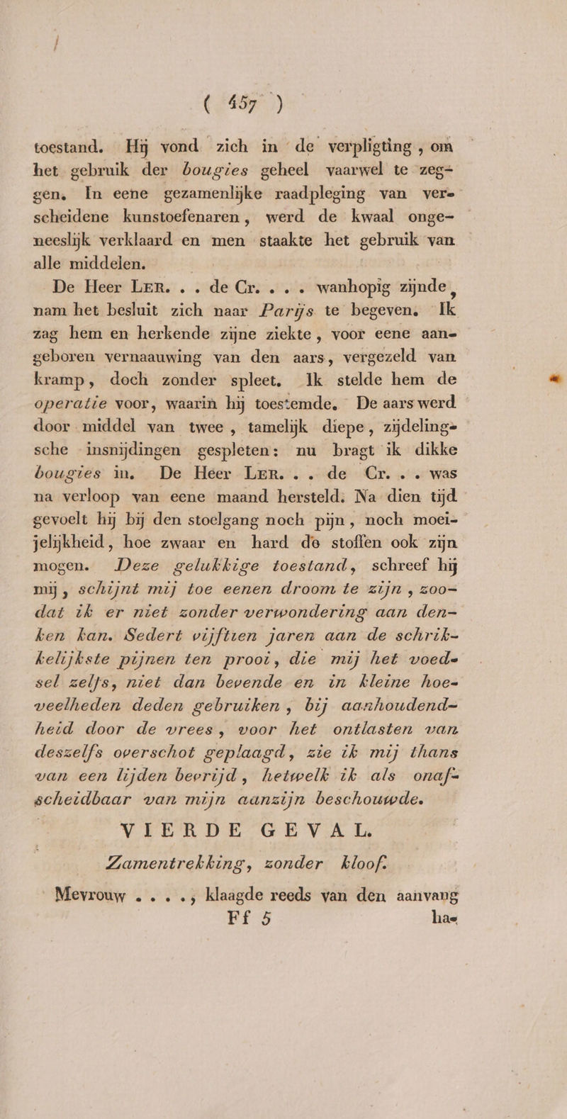 ( 45) toestand. Hy vond zich in de verpligting , om het gebruik der bougies geheel vaarwel te zeg+ gen. In eene gezamenlijke raadpleging van vere scheidene kunstoefenaren, werd de kwaal onge- — neeslijk verklaard en men staakte het gebmik van alle middelen. | De Heer Ler. . . de Cr... . wanhopig waden nam het besluit zich naar Parijs te begeven. Ik zag hem en herkende zijne ziekte , voor eene aan- geboren vernaauwing van den aars, vergezeld van kramp, doch zonder spleet, Ik stelde hem de operatie voor, waarin hy toestemde, De aars werd — door middel van twee, tamelijk diepe, zijdeling= sche insnijdingen gespleten: nu bragt ik dikke bougies in. De Heer Ler... de Cr... was na verloop van eene maand hersteld. Na dien tijd gevoelt hi by den stoelgang noch pijn, noch moei- jelykheid, hoe zwaar en hard de stoffen ook zijn mogen. Deze gelukkige toestand, schreef hi my, schijnt mij toe eenen droom te zijn , zoo= dat tk er niet zonder verwondering aan den- ken kan. Sedert vijftien jaren aan de schrik- helijkste pijnen ten prooi, die mij het voed- sel zelfs, niet dan bevende en in kleine hoe- veelheden deden gebruiken, bij aanhoudend~ hetd door de vrees, voor het ontlasten van deszelfs overschot geplaagd, zie ik mij thans van een lijden bevrijd, hetwelk ik als onaf= scheidbaar van mijn aanzijn beschouwde. VIERDE GEVAL Zamentrekking, zonder kloof. Mevrouw ...., klaagde reeds yan den aanvang Ff 5 hae