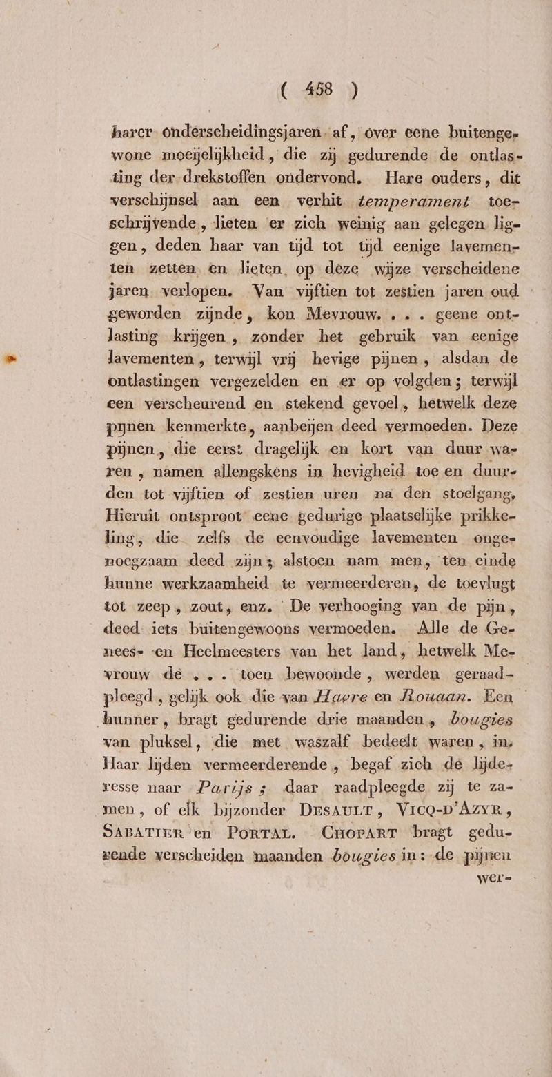 harer. Onderscheidingsjaren- af, over eene buitenge- wone moeijelijkheid , die zy gedurende de ontlas- ting der-drekstoffen ondervond, Hare ouders, dit verschijnsel aan een verhit. temperament toer schrijvende, lieten er zich weinig aan gelegen. lig- gen, deden haar van tijd tot tyd eenige lavemen- ten zetten. en lieten, op deze wijze verscheidene jaren. verlopen. Van vijftien tot zestien jaren oud. geworden zijnde, kon Mevrouw, ... geene ont- lasting krijgen , zonder het gebruik van eenige lavementen , terwijl vrij hevige pijnen , alsdan de ontlastingen vergezelden en er op volgden; terwijl een verscheurend en stekend gevoel, hetwelk deze pynen kenmerkte, aanbexyen deed vermoeden. Deze pijnen, die eerst dragelijk en kort van duur wa- ren , namen allengskens in hevigheid. toe en duur- den tot vijftien of zestien uren na den stoelgang, Hieruit ontsproot eene gedurige plaatselijke prikke- ling, die zelfs de eenvoudige lavementen onge noegzaam deed zijn; alstoen nam men, ten einde hunne werkzaamheid te vermeerderen, de toevlugt tot zeep , zout, enz. De verhooging van de pijn, deed. iets buitengewoons vermoeden, Alle de Ge- neese «en Heelmeesters van het land, hetwelk Me- vrouw dé... toen bewoonde , werden geraad- pleegd , gelijk ook die wan Havre en Rouaan. Een hunner, bragt gedurende drie maanden, bougies van pluksel, ‘die met waszalf bedeelt waren, in, Haar lijden vermeerderende, begaf zich de lyde- resse naar Parijs ; daar raadpleegde zy te za- men, of elk bijzonder DesAuLr, VrcQ-D'AZyR, SABATIER en PORTAL. CHoPArrT bragt gedu- rende verscheiden maanden bougies in: de pijnen wer-