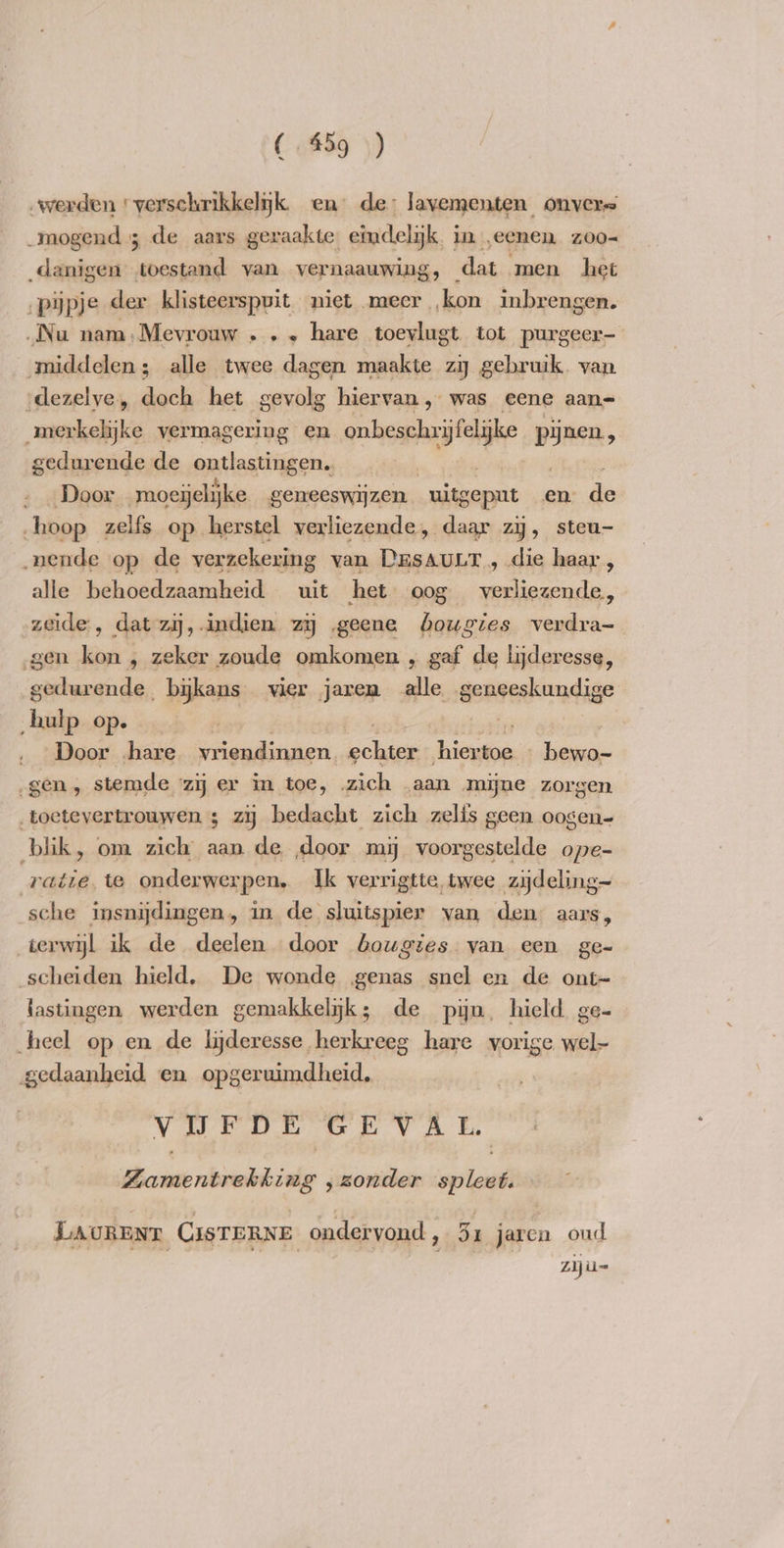 „werden «verschrikkelijk. en de: lavementen onvers _mogend ; de aars geraakte. etmdelijk, in eenen zoo- _danigen toestand van vernaauwing, dat men het ‚pijpje der klisteerspuit niet meer ‚kon inbrengen. ‚Nu nam,Mevrouw „ . „ hare toevlugt tot purgeer- middelen; alle twee dagen maakte zij gebruik. van ‘dezelve, doch het gevolg hiervan , was eene aan= merkelijke vermagering en nemende pijnen, gedurende de ontlastingen.. | Door moeijelijke geneeswijzen uitgepnt en de hoop zelfs op herstel verliezende, daar zy, steu- „nende op de verzekering van DasauLr „ die haar , alle behoedzaamheid uit het oog ek racen zeide , dat zij, indien. zy ‚geene bougies verdra- gen kon , zeker zoude omkomen , gaf de lijderesse, peer a _bykans vier jaren alle geneeskundige hulp op. . Door hare vriendinnen cei creme hana gen, stemde ‘zij er in toe, zich aan mijne zorgen „toetevertrouwen ; zij bedacht zich zelis geen oogen- blik, om zich aan de door mij voorgestelde ope- ratie te onderwerpen, Ik verrigtte twee zydeling~ sche insnijdingen, in de sluitspier van den aars, terwijl ik de deelen door bougies van een ge- scheiden hield, De wonde ‚genas snel en de ont~ lastingen werden gemakkelijk; de pijn. hield ge- heel op en de lideresse . herkreeg hare vorige wel- arenes en opgeruimdheid, Vv UFDE GEVAL. hci talline ‚zonder zestal LAURENT CISTERNE ondervond, 5x jaren oud ziju