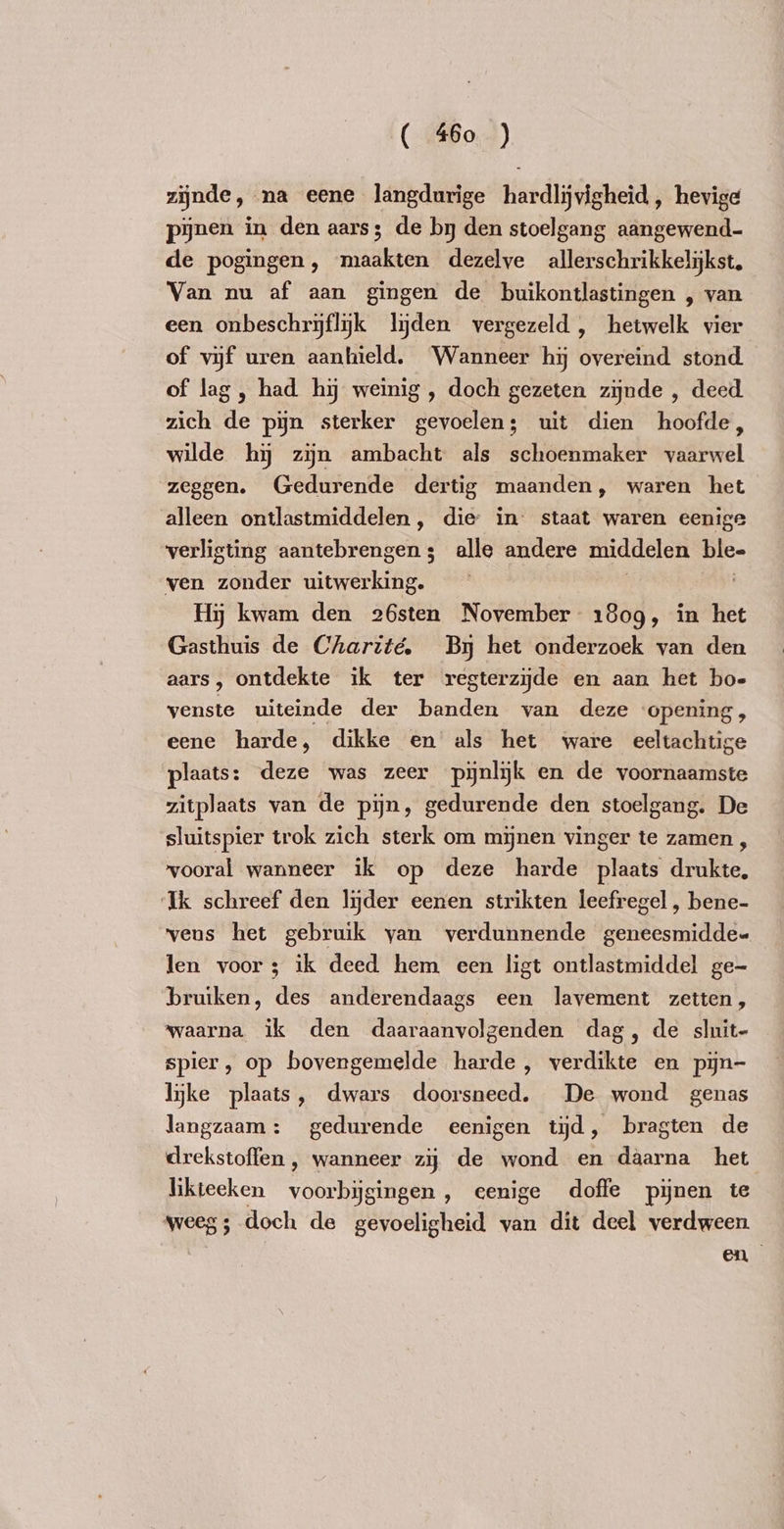 zijnde, na eene langdurige hardlijvigheid , hevige pijnen in den aars; de by den stoelgang aangewend- de pogingen, maakten dezelve allerschrikkelijkst, Van nu af aan gingen de buikontlastingen , van een onbeschryflyk lijden vergezeld, hetwelk vier of vijf uren aanhield. Wanneer hi overeind stond of lag, had hy weinig , doch gezeten zijnde , deed zich de pijn sterker gevoelen; uit dien hoofde, wilde hy zijn ambacht als schoenmaker vaarwel zeggen. Gedurende dertig maanden, waren het alleen ontlastmiddelen, die in staat waren eenige verligting aantebrengens; alle andere middelen ble- ven zonder GiERdelda En Hij kwam den 26sten November 1809, in het Gasthuis de Charité. Bj het onderzoek van den aars, ontdekte ik ter regterziĳde en aan het bo- venste uiteinde der banden van deze opening, eene harde, dikke en als het ware eeltachtige plaats: deze was zeer pijnlijk en de voornaamste zitplaats van de pijn, gedurende den stoelgang. De sluitspier trok zich sterk om mijnen vinger te zamen , vooral wanneer ik op deze harde plaats drukte, Ik schreef den lijder eenen strikten leefregel, bene- vens het gebruik yan verdunnende geneesmiddee len voor; ik deed hem een ligt ontlastmiddel ge- bruiken, des anderendaags een lavement zetten, waarna ik den APNE genden dag, de sluit- spier, op bovengemelde ee 3 verde en pyn- lijke plaats, dwars doorsneed, De wond genas langzaam: gedurende eenigen tijd, bragten de drekstoffen , wanneer zy de wond en daarna het likteeken ae singen , eenige doffe pijnen te weeg ; doch de gevoeligheid van dit deel verdween. en